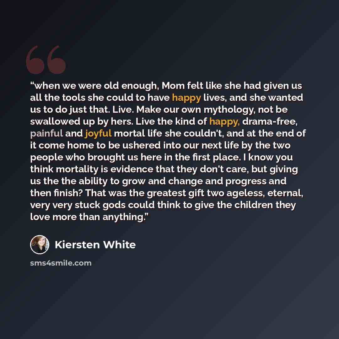 “when we were old enough, Mom felt like she had given us all the tools she could to have happy lives, and she wanted us to do just that. Live. Make our own mythology, not be swallowed up by hers. Live the kind of happy, drama-free, painful and joyful mortal life she couldn't, and at the end of it…” quote by Kiersten White
