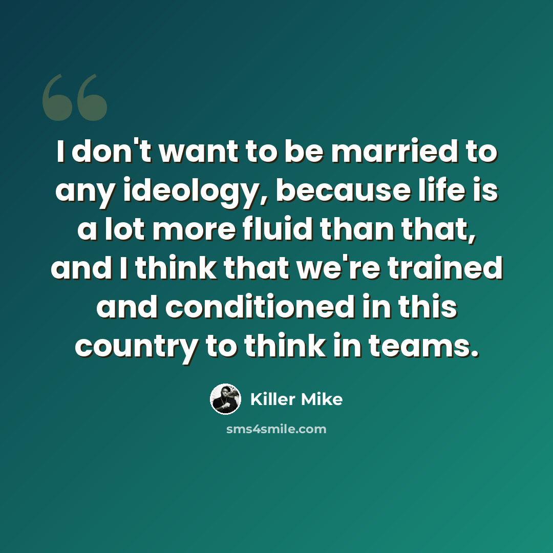 “I don't want to be married to any ideology, because life is a lot more fluid than that, and I think that we're trained and conditioned in this country to think in teams.” quote by Killer Mike