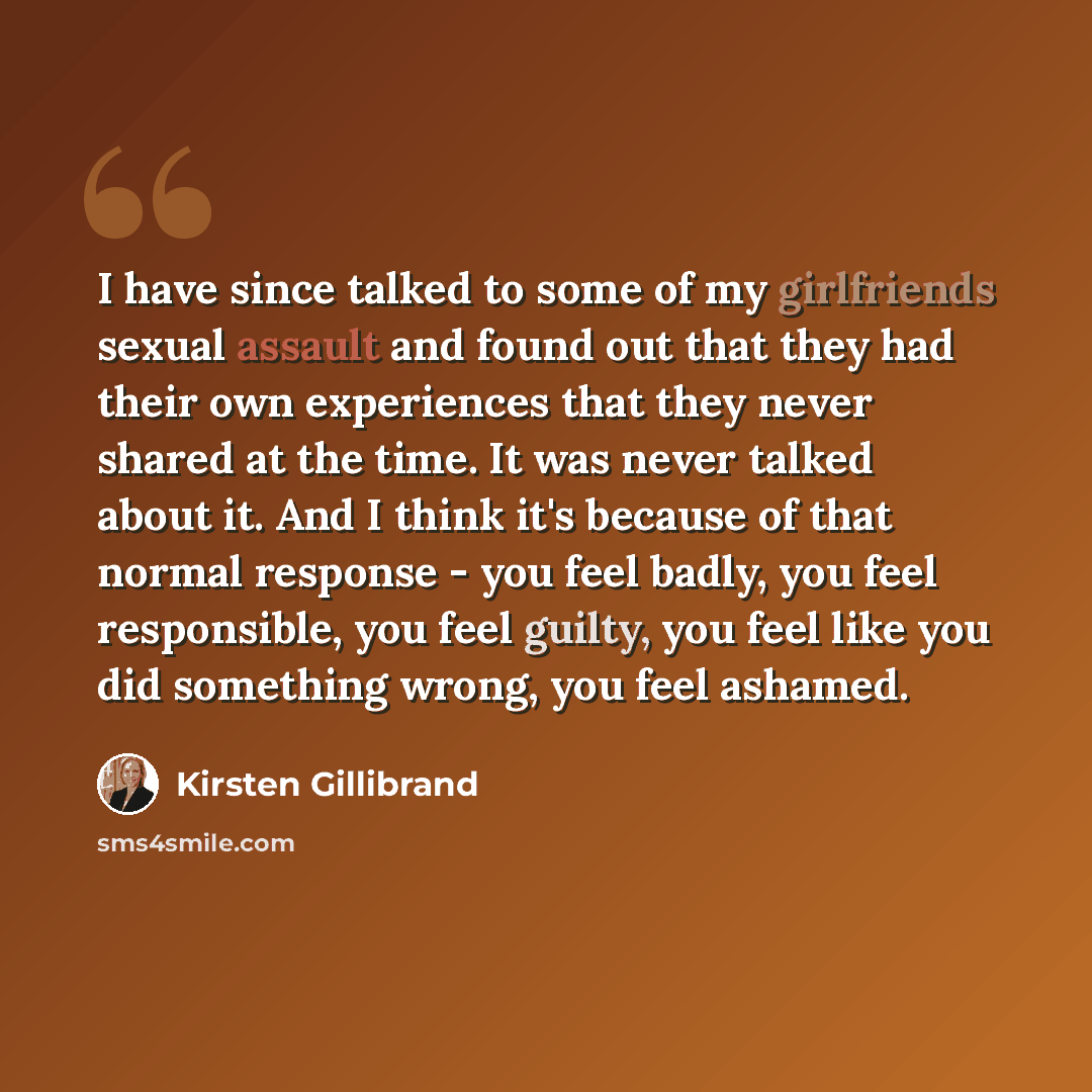 “I have since talked to some of my girlfriends sexual assault and found out that they had their own experiences that they never shared at the time. It was never talked about it. And I think it's because of that normal response - you feel badly, you feel responsible, you feel guilty, you feel like…” quote by Kirsten Gillibrand