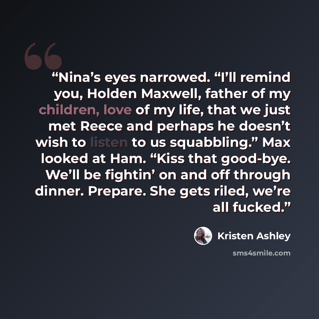 “Nina’s eyes narrowed. “I’ll remind you, Holden Maxwell, father of my children, love of my life, that we just met Reece and perhaps he doesn’t wish to listen to us squabbling.” Max looked at Ham. “Kiss that good-bye. We’ll be fightin’ on and off through dinner. Prepare. She gets riled, we’re all…” quote by Kristen Ashley