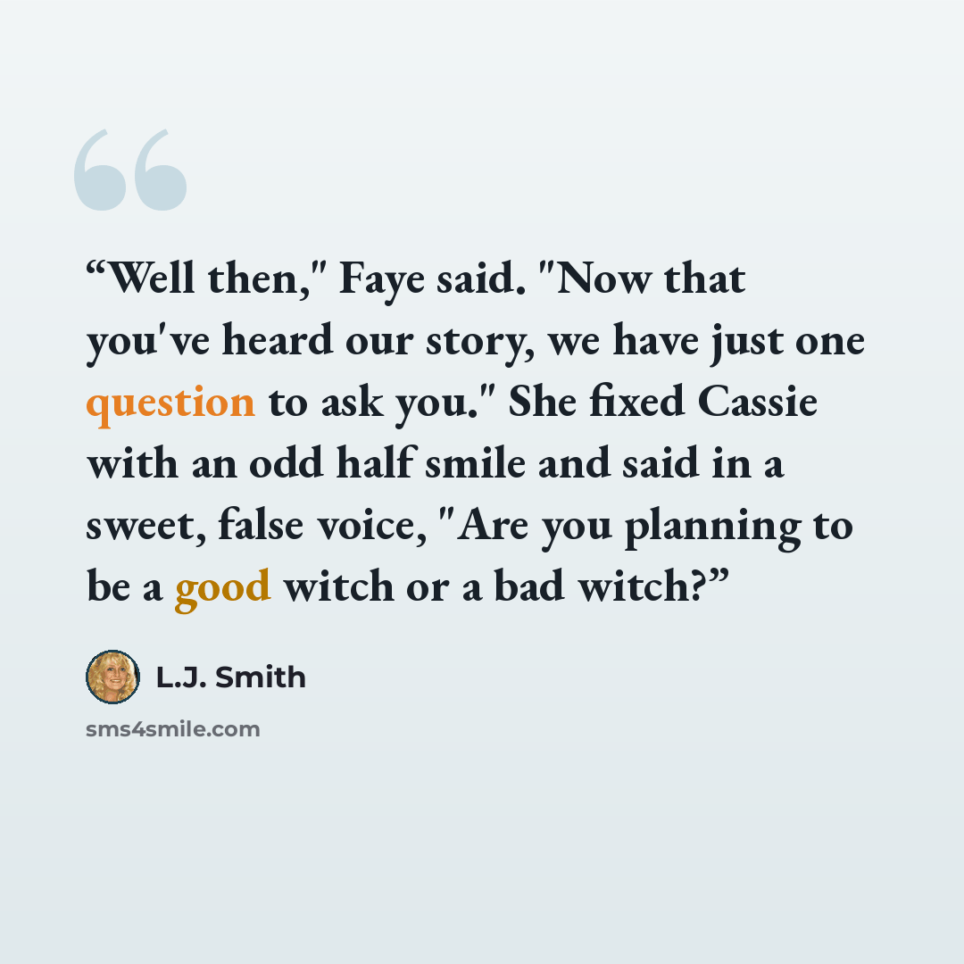 “Well then," Faye said. "Now that you've heard our story, we have just one question to ask you." She fixed Cassie with an odd half smile and said in a sweet, false voice, "Are you planning to be a good witch or a bad witch?” quote by L.J. Smith