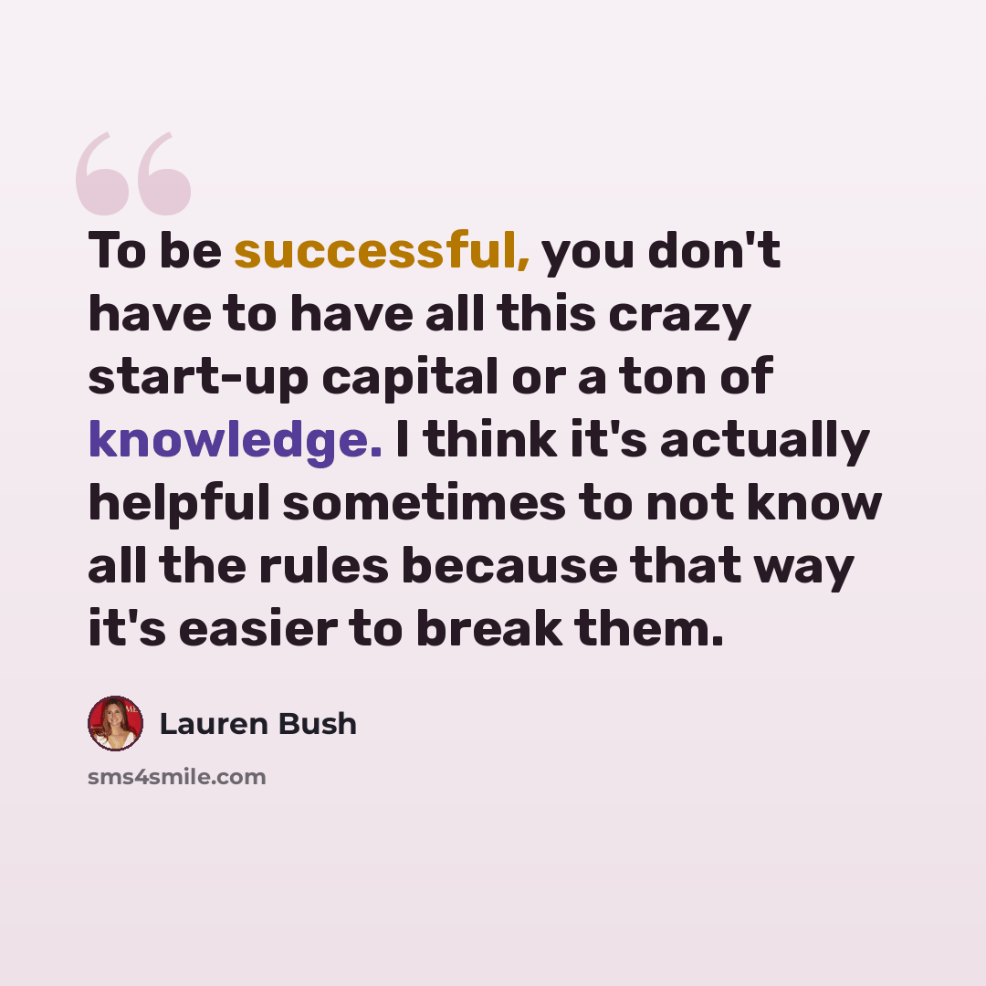“To be successful, you don't have to have all this crazy start-up capital or a ton of knowledge. I think it's actually helpful sometimes to not know all the rules because that way it's easier to break them.” quote by Lauren Bush