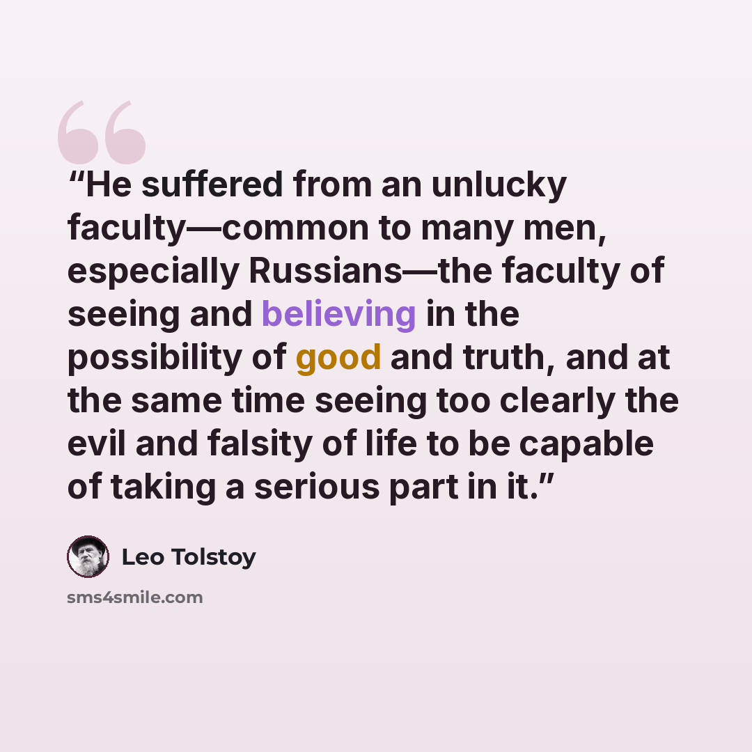 “He suffered from an unlucky faculty—common to many men, especially Russians—the faculty of seeing and believing in the possibility of good and truth, and at the same time seeing too clearly the evil and falsity of life to be capable of taking a serious part in it.” quote by Leo Tolstoy