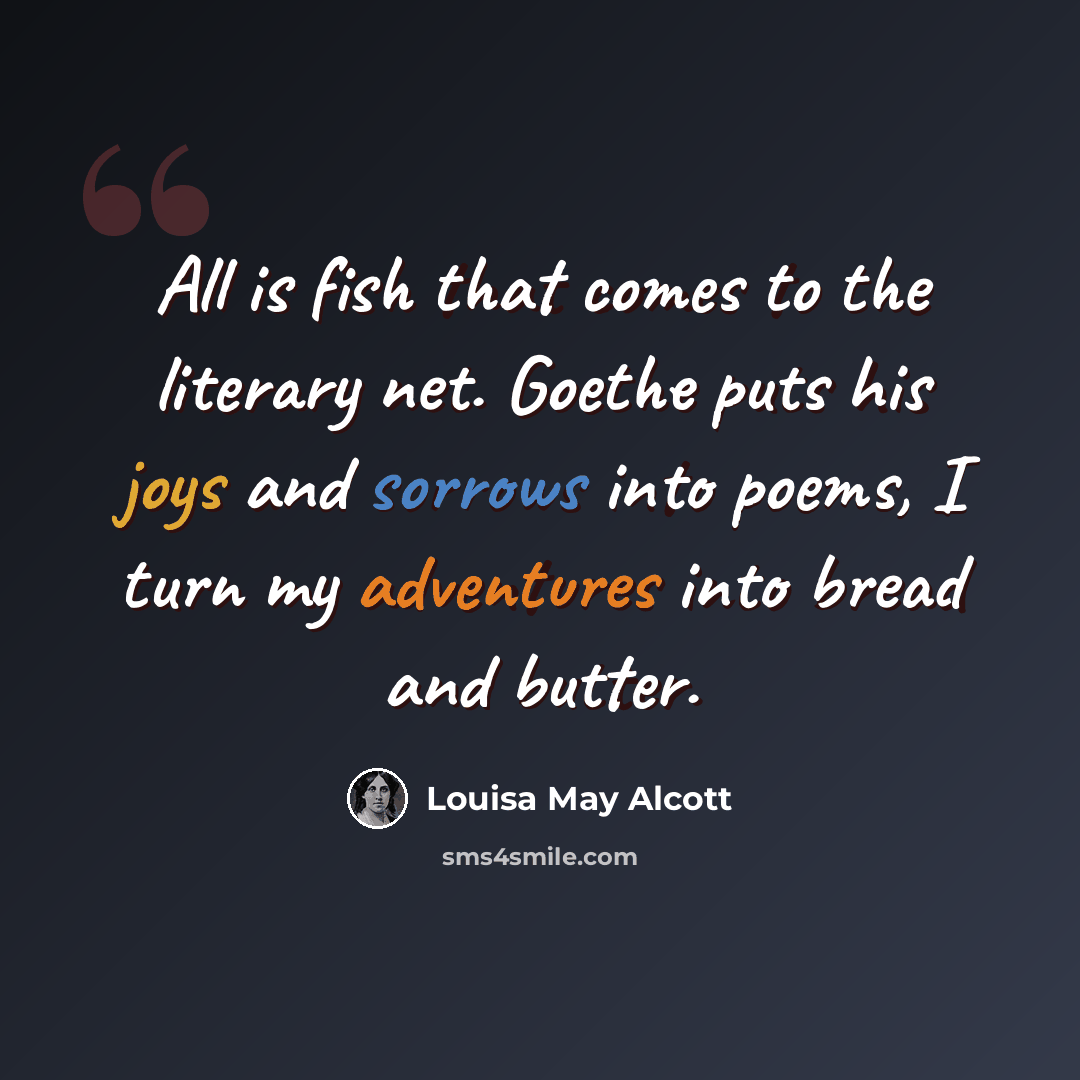 “All is fish that comes to the literary net. Goethe puts his joys and sorrows into poems, I turn my adventures into bread and butter.” quote by Louisa May Alcott