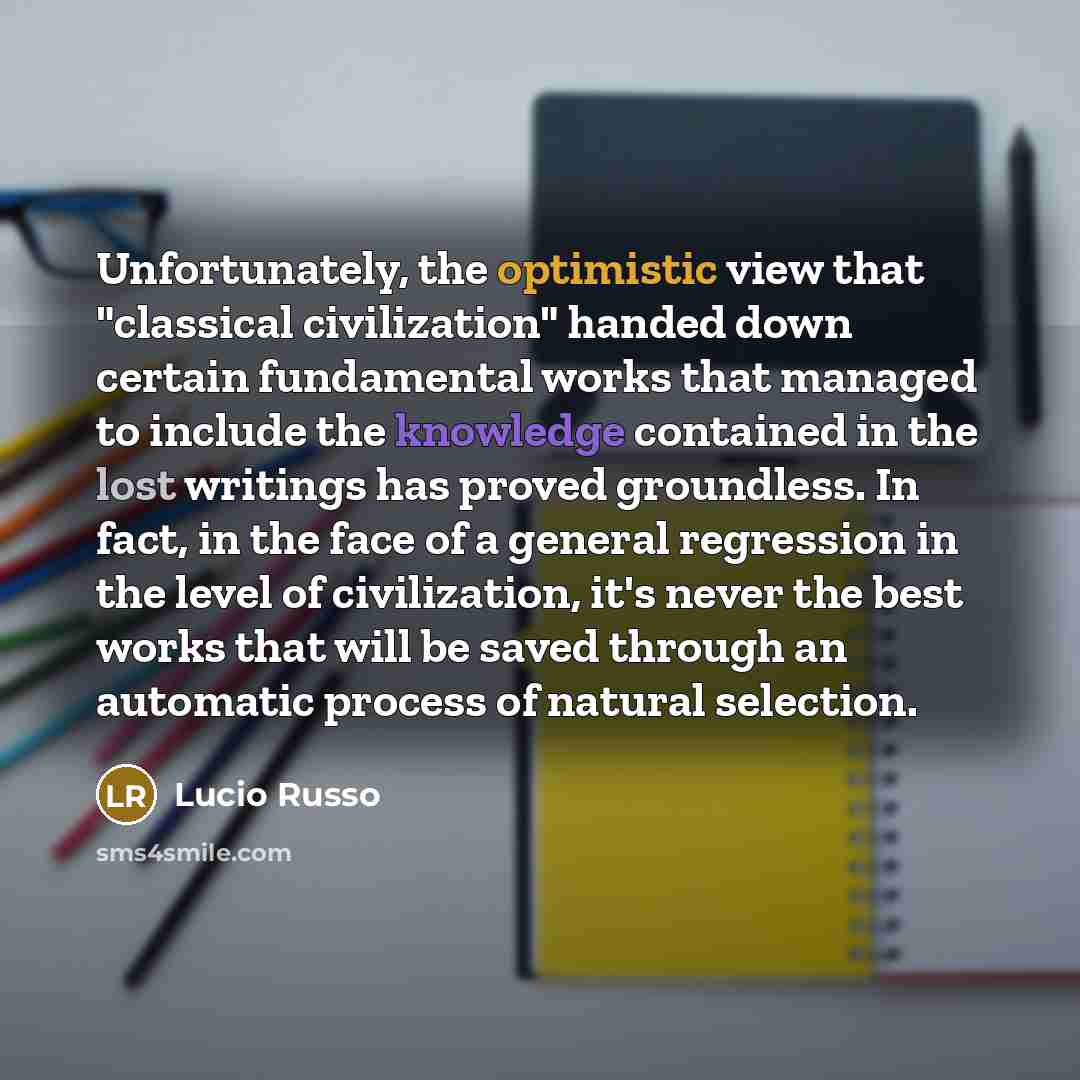“Unfortunately, the optimistic view that "classical civilization" handed down certain fundamental works that managed to include the knowledge contained in the lost writings has proved groundless. In fact, in the face of a general regression in the level of civilization, it's never the best works…” quote by Lucio Russo
