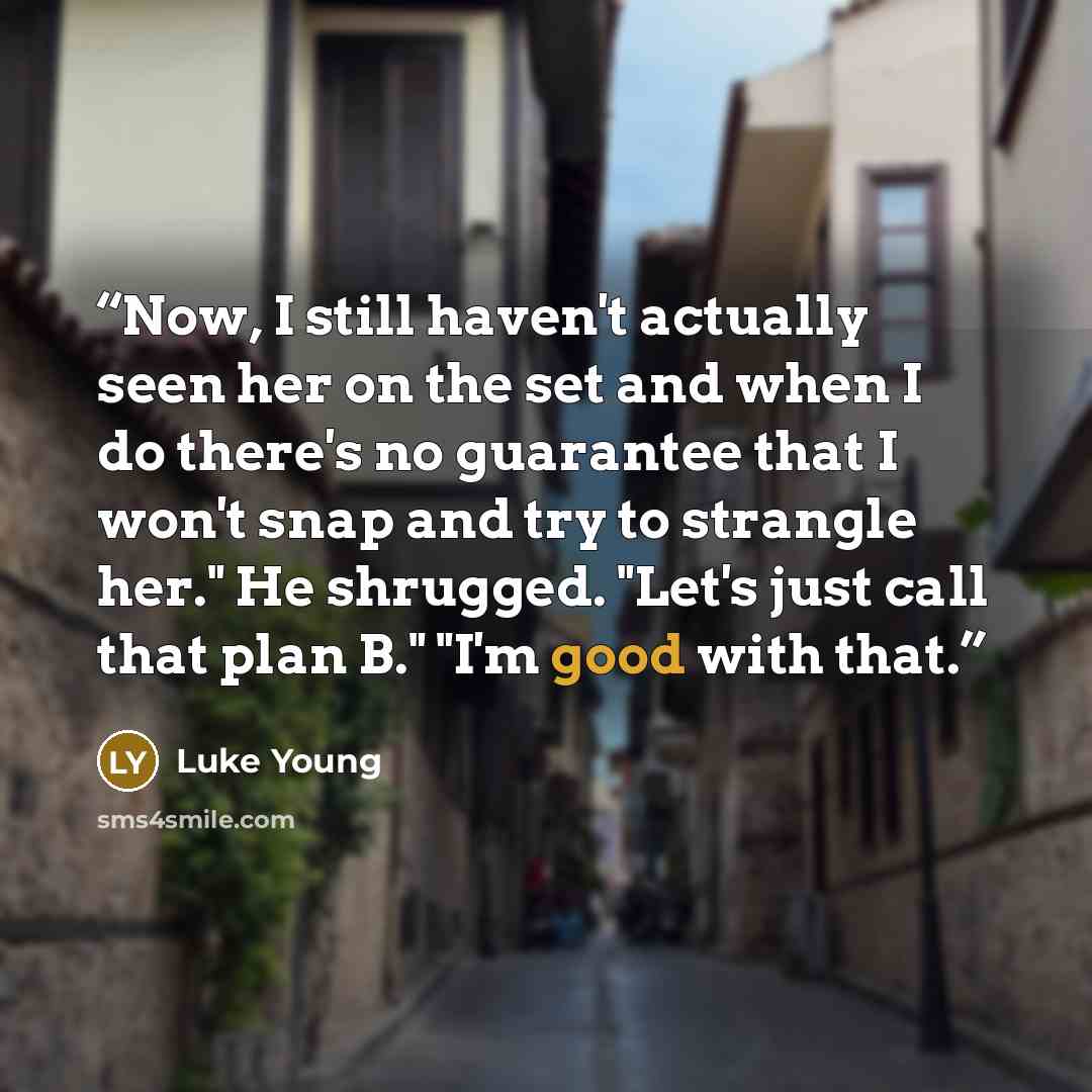 “Now, I still haven't actually seen her on the set and when I do there's no guarantee that I won't snap and try to strangle her." He shrugged. "Let's just call that plan B." "I'm good with that.” quote by Luke Young