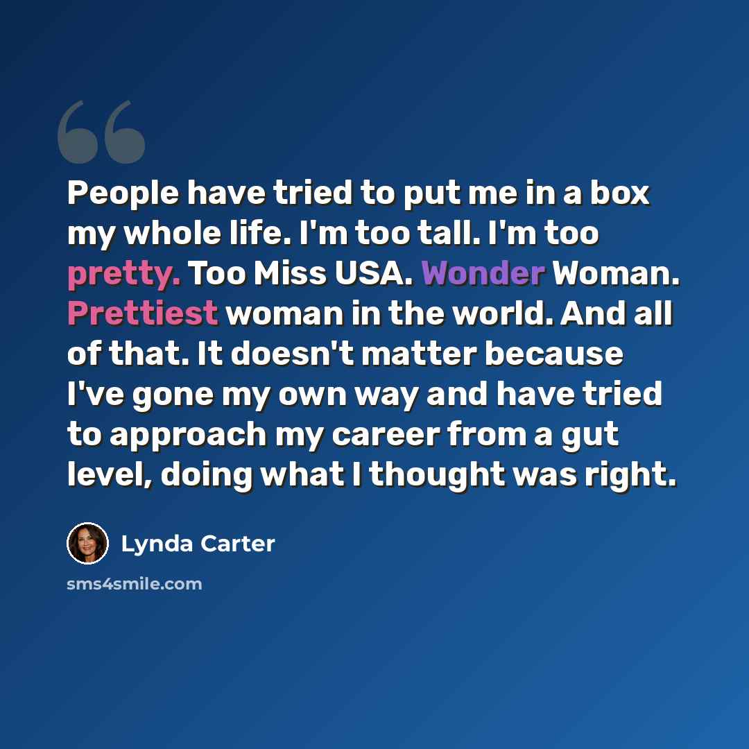 “People have tried to put me in a box my whole life. I'm too tall. I'm too pretty. Too Miss USA. Wonder Woman. Prettiest woman in the world. And all of that. It doesn't matter because I've gone my own way and have tried to approach my career from a gut level, doing what I thought was right.” quote by Lynda Carter