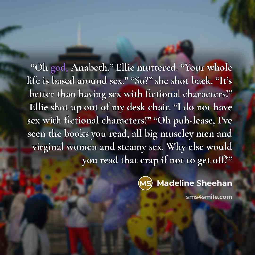 “Oh god, Anabeth,” Ellie muttered. “Your whole life is based around sex.” “So?” she shot back. “It’s better than having sex with fictional characters!” Ellie shot up out of my desk chair. “I do not have sex with fictional characters!” “Oh puh-lease, I’ve seen the books you read, all big muscley men…” quote by Madeline Sheehan