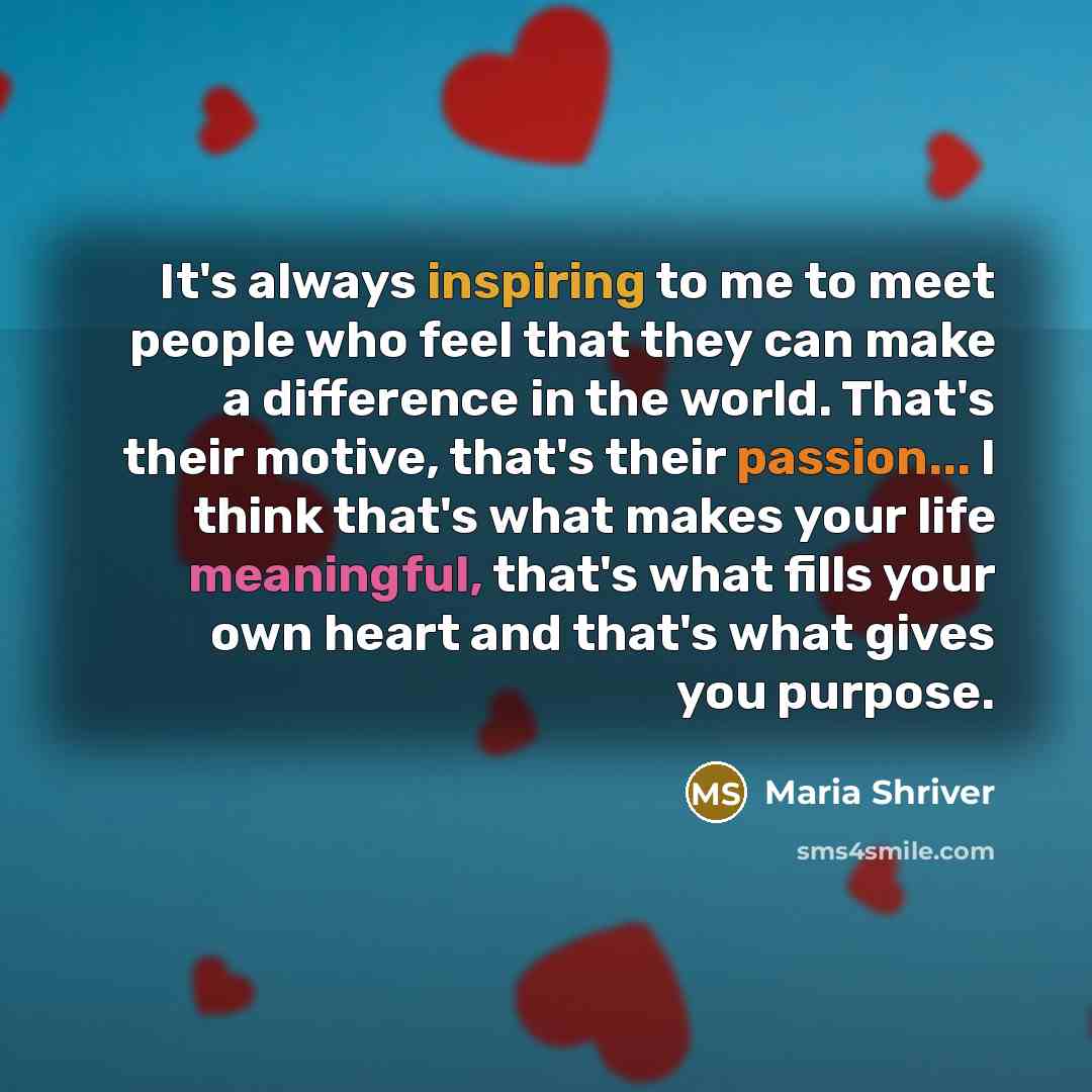 “It's always inspiring to me to meet people who feel that they can make a difference in the world. That's their motive, that's their passion... I think that's what makes your life meaningful, that's what fills your own heart and that's what gives you purpose.” quote by Maria Shriver