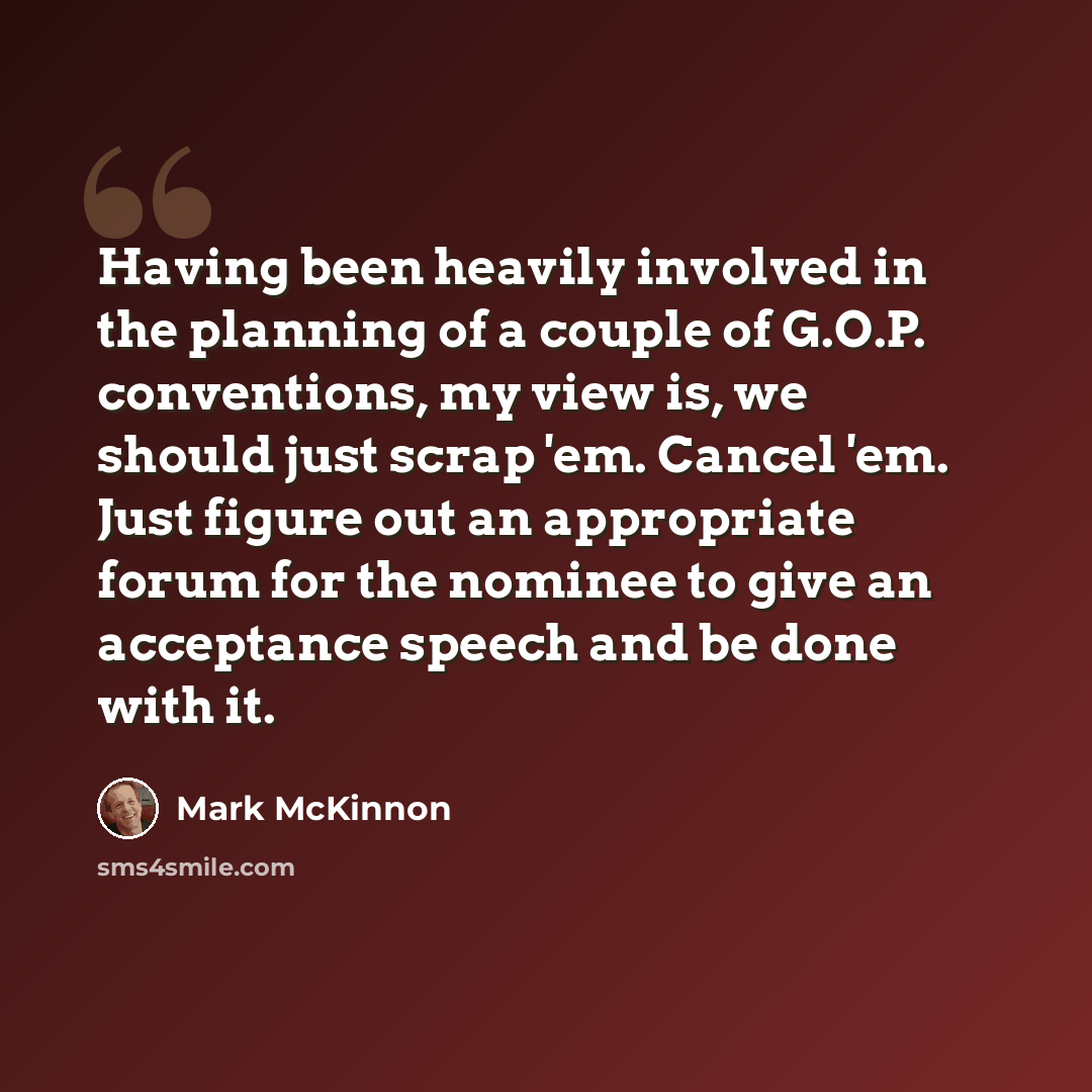 “Having been heavily involved in the planning of a couple of G.O.P. conventions, my view is, we should just scrap 'em. Cancel 'em. Just figure out an appropriate forum for the nominee to give an acceptance speech and be done with it.” quote by Mark McKinnon