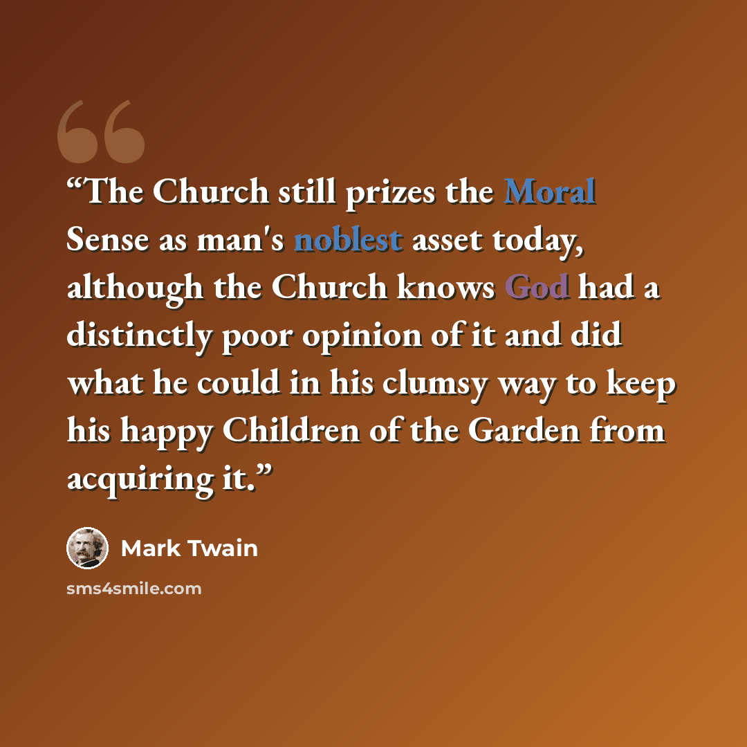 “The Church still prizes the Moral Sense as man's noblest asset today, although the Church knows God had a distinctly poor opinion of it and did what he could in his clumsy way to keep his happy Children of the Garden from acquiring it.” quote by Mark Twain