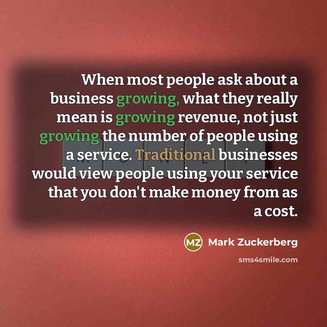 “When most people ask about a business growing, what they really mean is growing revenue, not just growing the number of people using a service. Traditional businesses would view people using your service that you don't make money from as a cost.” quote by Mark Zuckerberg