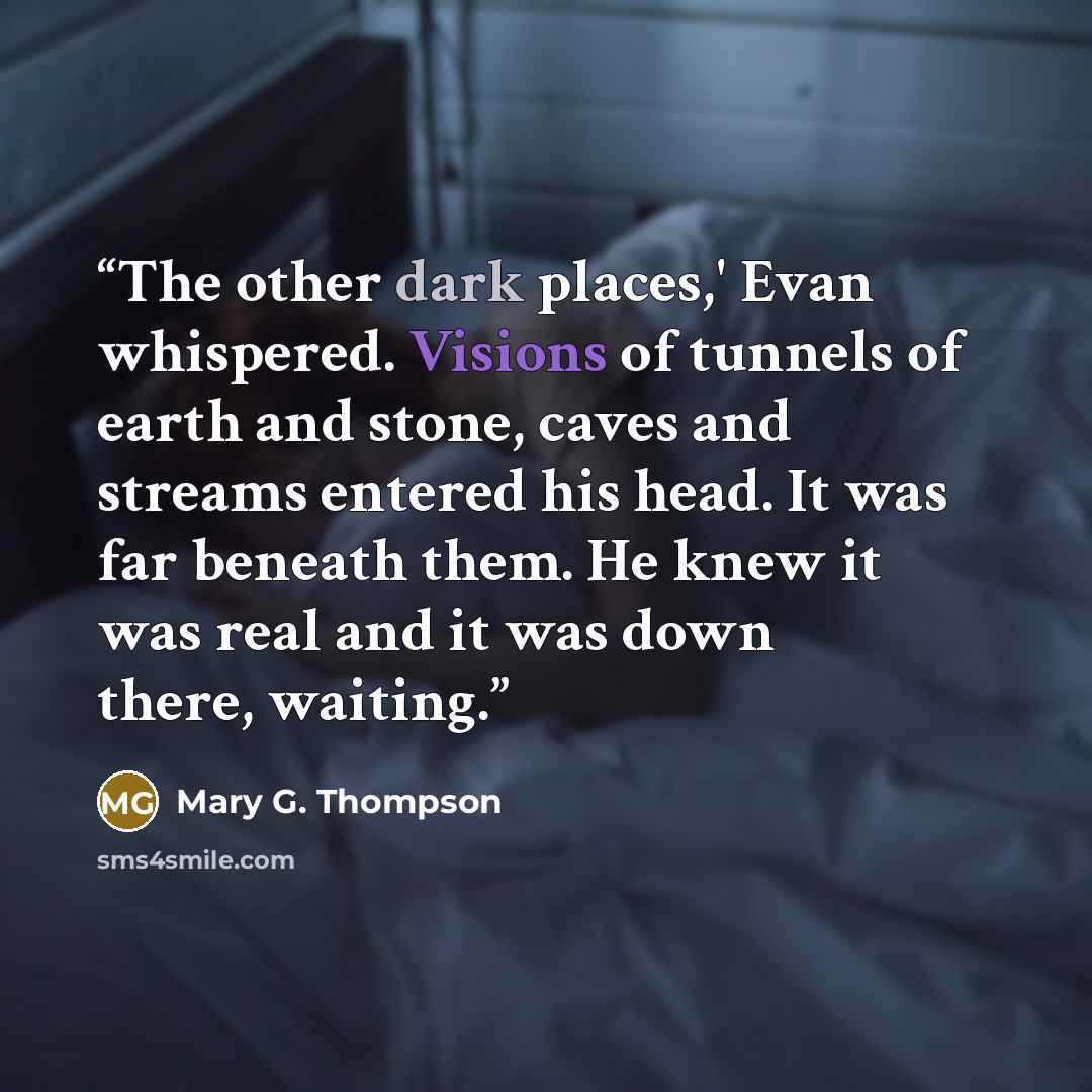 “The other dark places,' Evan whispered. Visions of tunnels of earth and stone, caves and streams entered his head. It was far beneath them. He knew it was real and it was down there, waiting.” quote by Mary G. Thompson