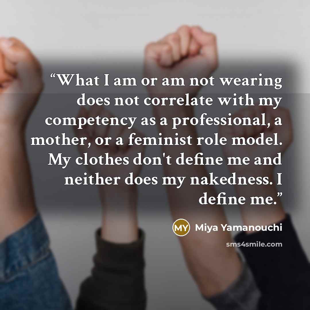 “What I am or am not wearing does not correlate with my competency as a professional, a mother, or a feminist role model. My clothes don't define me and neither does my nakedness. I define me.” quote by Miya Yamanouchi
