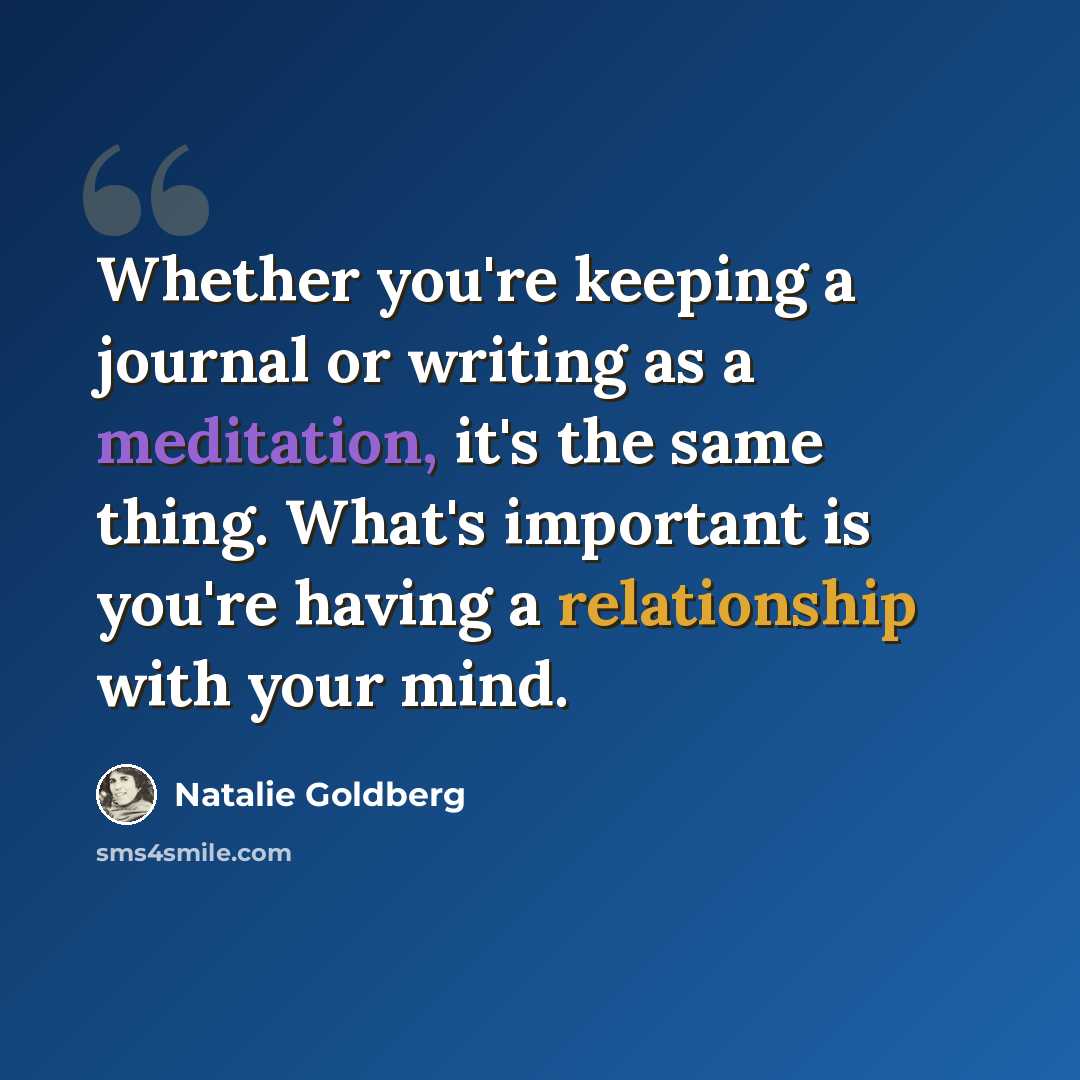 “Whether you're keeping a journal or writing as a meditation, it's the same thing. What's important is you're having a relationship with your mind.” quote by Natalie Goldberg