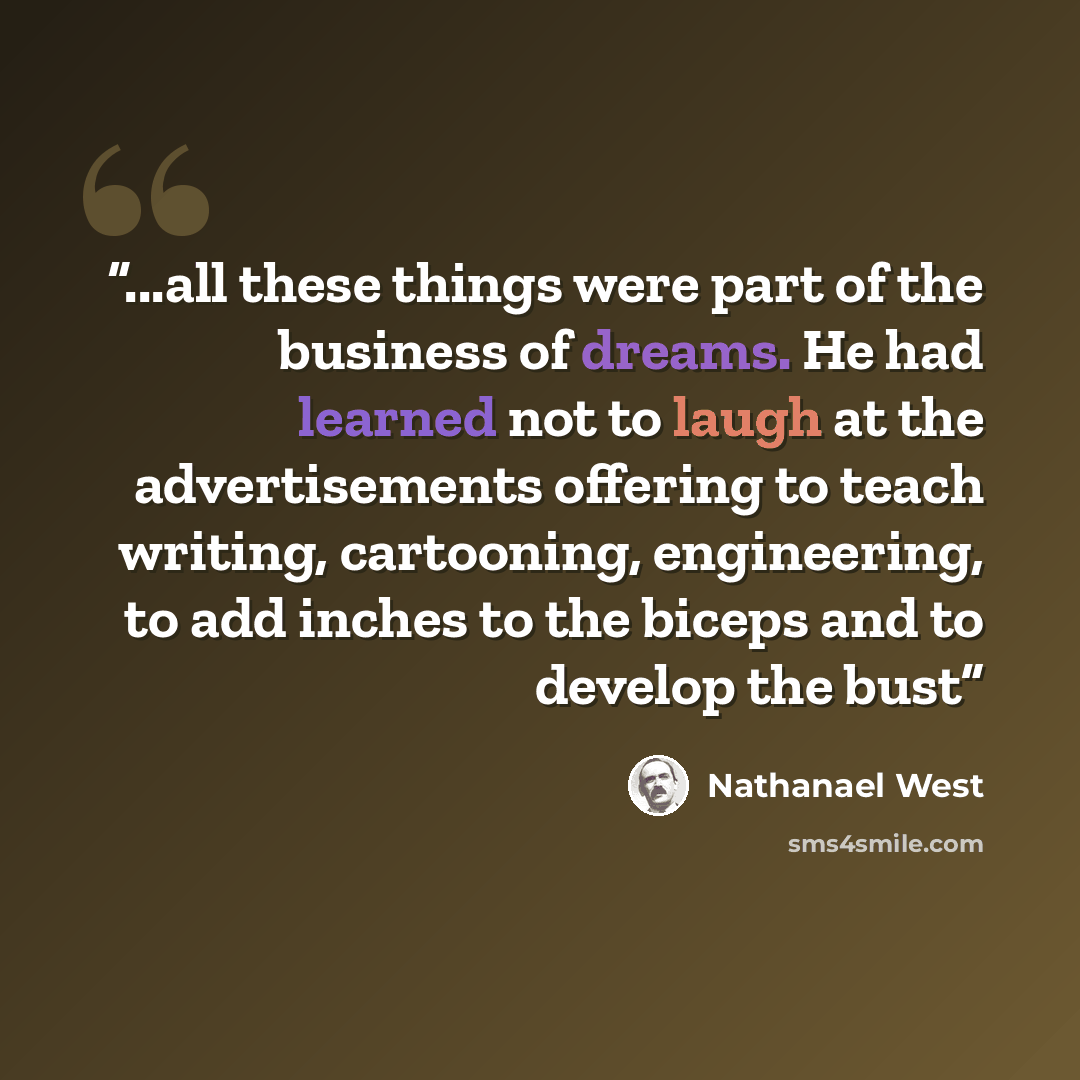 “...all these things were part of the business of dreams. He had learned not to laugh at the advertisements offering to teach writing, cartooning, engineering, to add inches to the biceps and to develop the bust” quote by Nathanael West