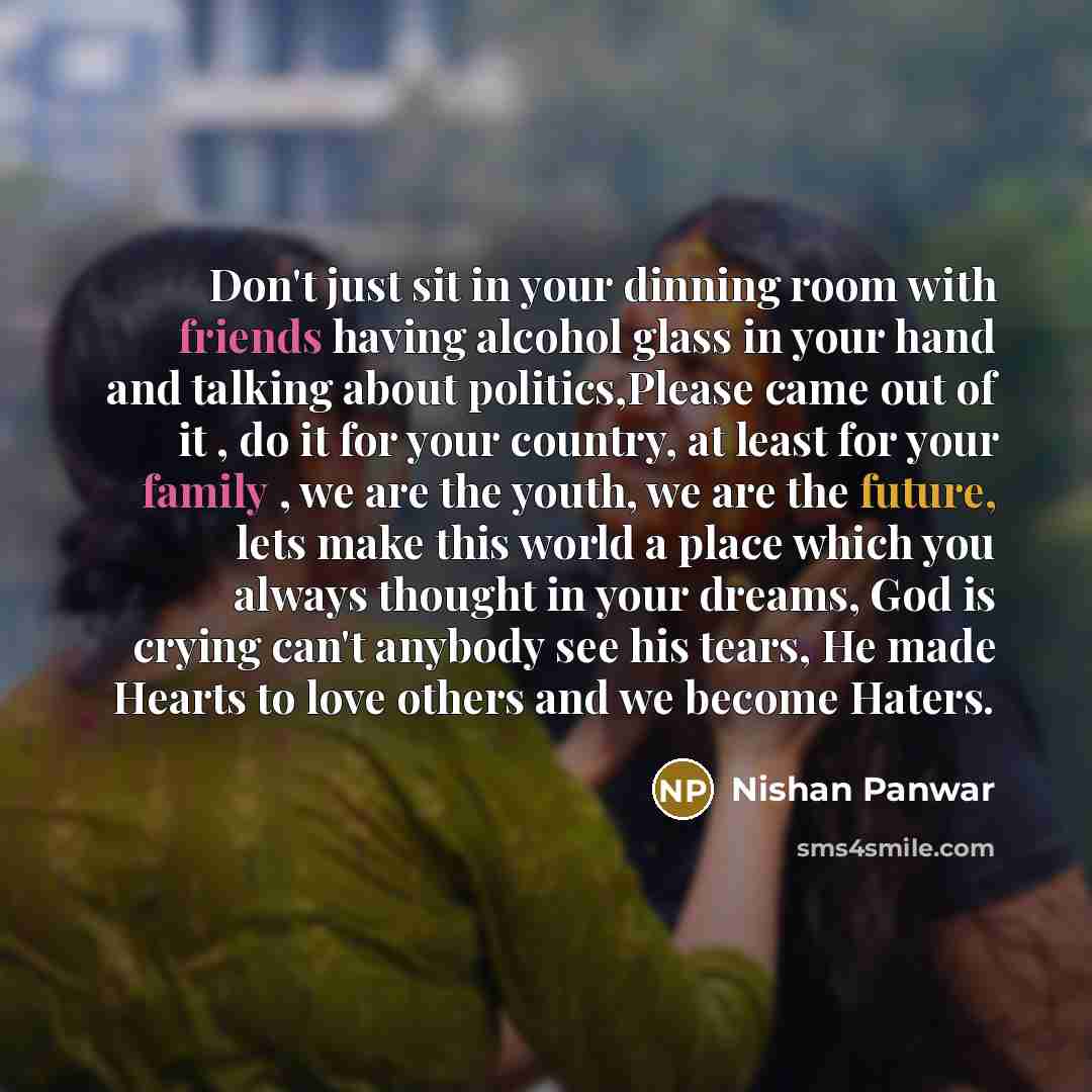 “Don't just sit in your dinning room with friends having alcohol glass in your hand and talking about politics,Please came out of it , do it for your country, at least for your family , we are the youth, we are the future, lets make this world a place which you always thought in your dreams, God is…” quote by Nishan Panwar