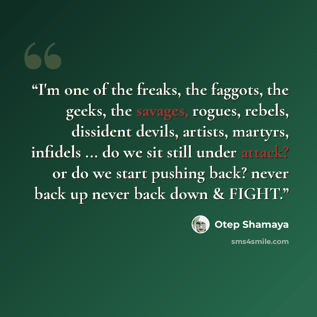“I'm one of the freaks, the faggots, the geeks, the savages, rogues, rebels, dissident devils, artists, martyrs, infidels ... do we sit still under attack? or do we start pushing back? never back up never back down & FIGHT.” quote by Otep Shamaya