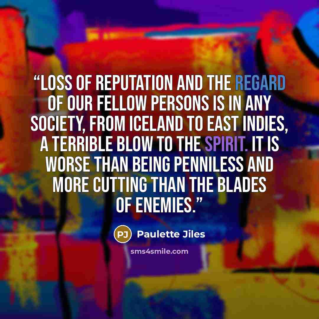 “Loss of reputation and the regard of our fellow persons is in any society, from Iceland to East Indies, a terrible blow to the spirit. It is worse than being penniless and more cutting than the blades of enemies.” quote by Paulette Jiles