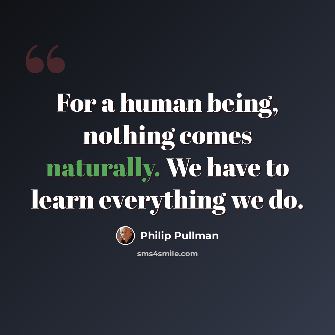 “For a human being, nothing comes naturally. We have to learn everything we do.” quote by Philip Pullman