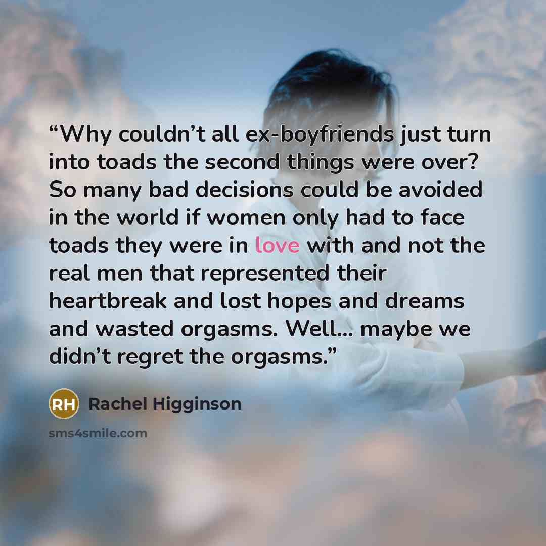 “Why couldn’t all ex-boyfriends just turn into toads the second things were over? So many bad decisions could be avoided in the world if women only had to face toads they were in love with and not the real men that represented their heartbreak and lost hopes and dreams and wasted orgasms. Well……” quote by Rachel Higginson