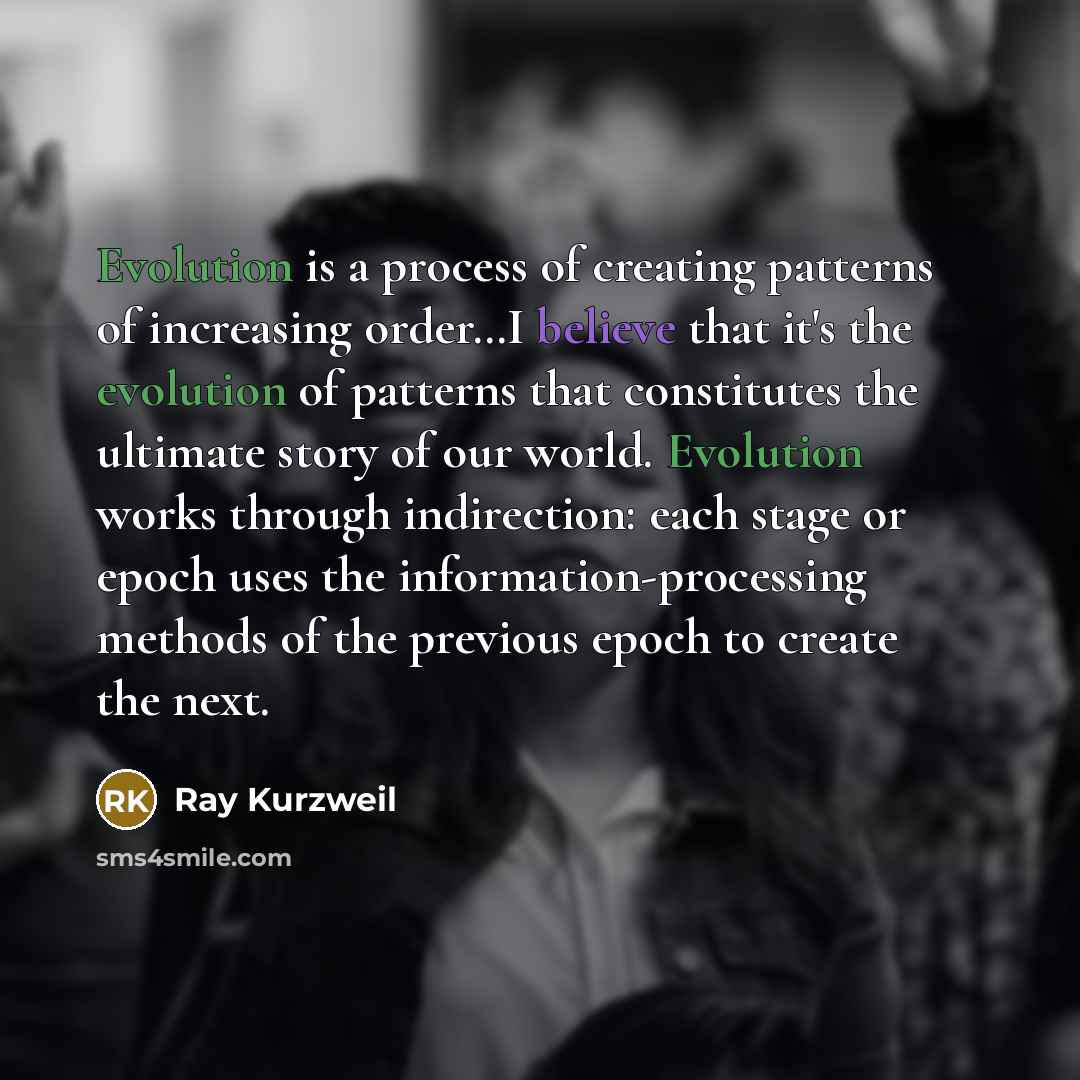“Evolution is a process of creating patterns of increasing order…I believe that it's the evolution of patterns that constitutes the ultimate story of our world. Evolution works through indirection: each stage or epoch uses the information-processing methods of the previous epoch to create the next.” quote by Ray Kurzweil