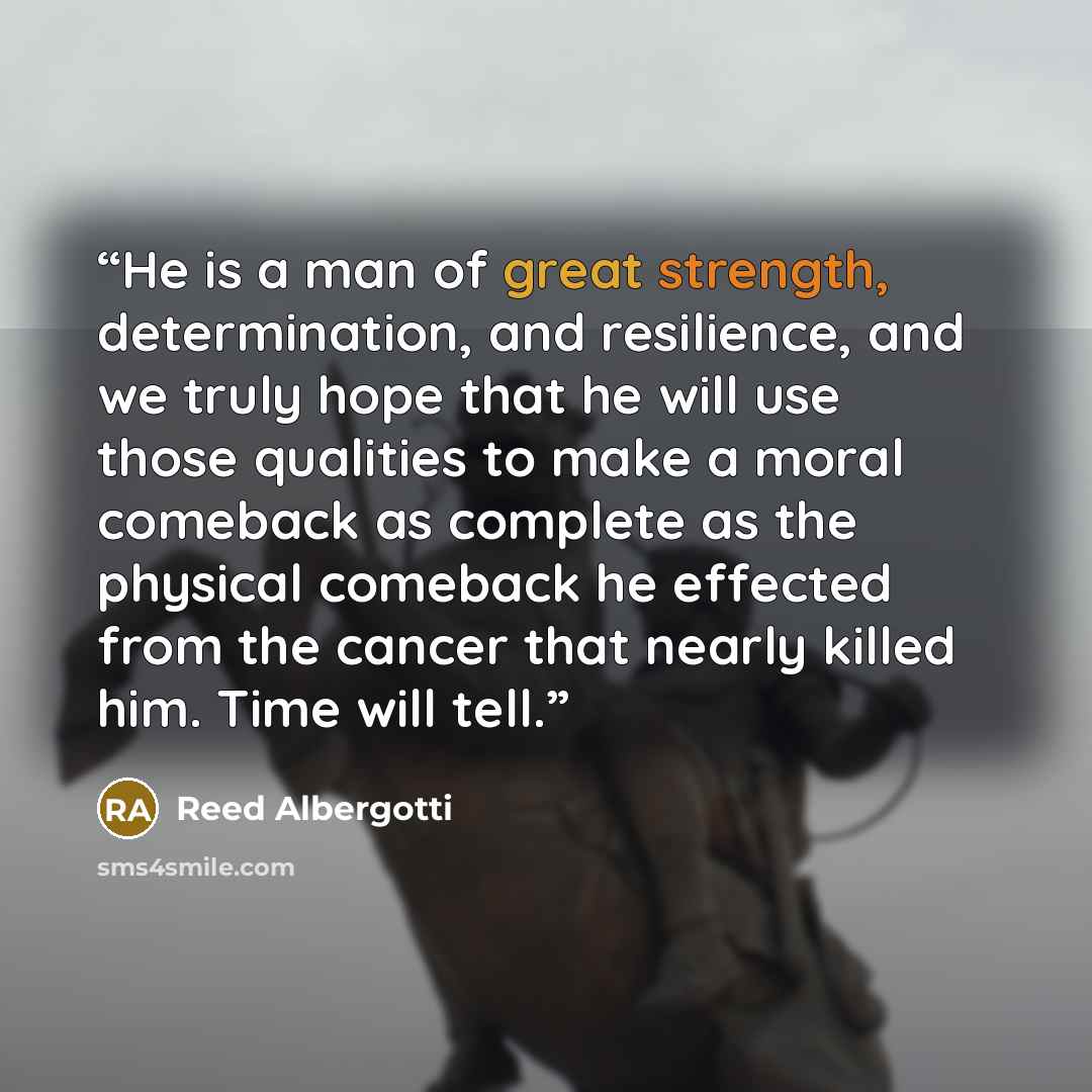 “He is a man of great strength, determination, and resilience, and we truly hope that he will use those qualities to make a moral comeback as complete as the physical comeback he effected from the cancer that nearly killed him. Time will tell.” quote by Reed Albergotti