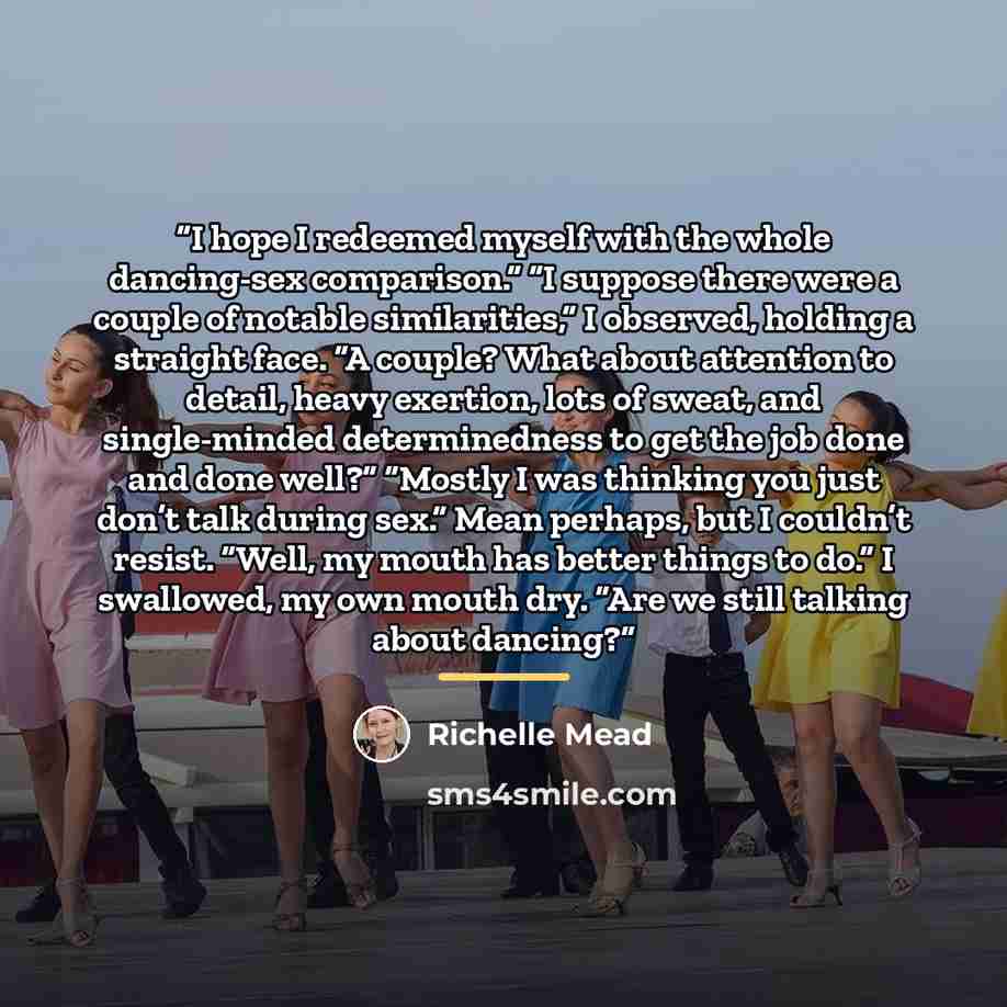 “I hope I redeemed myself with the whole dancing-sex comparison.” “I suppose there were a couple of notable similarities,” I observed, holding a straight face. “A couple? What about attention to detail, heavy exertion, lots of sweat, and single-minded determinedness to get the job done and done…” quote by Richelle Mead