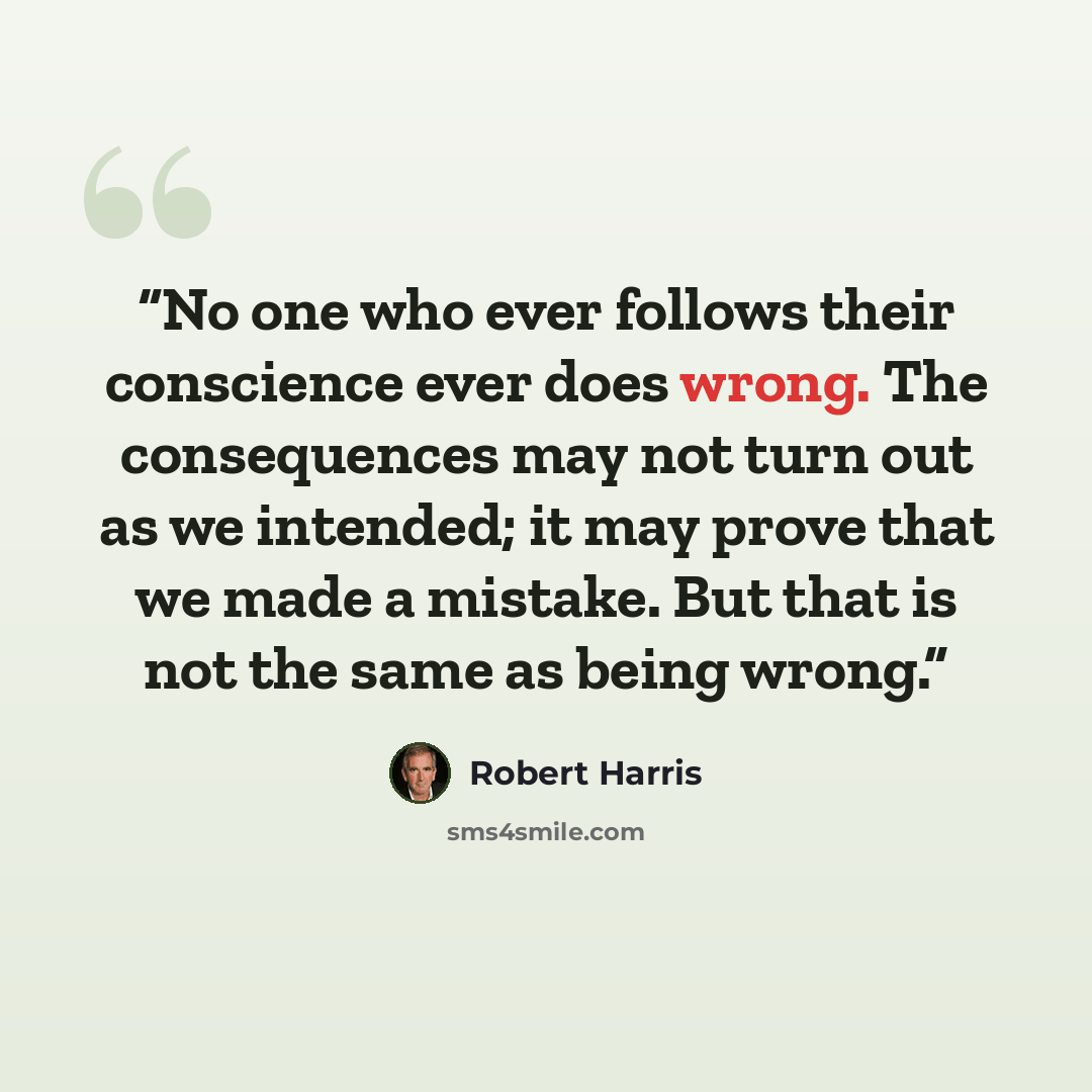 “No one who ever follows their conscience ever does wrong. The consequences may not turn out as we intended; it may prove that we made a mistake. But that is not the same as being wrong.” quote by Robert Harris