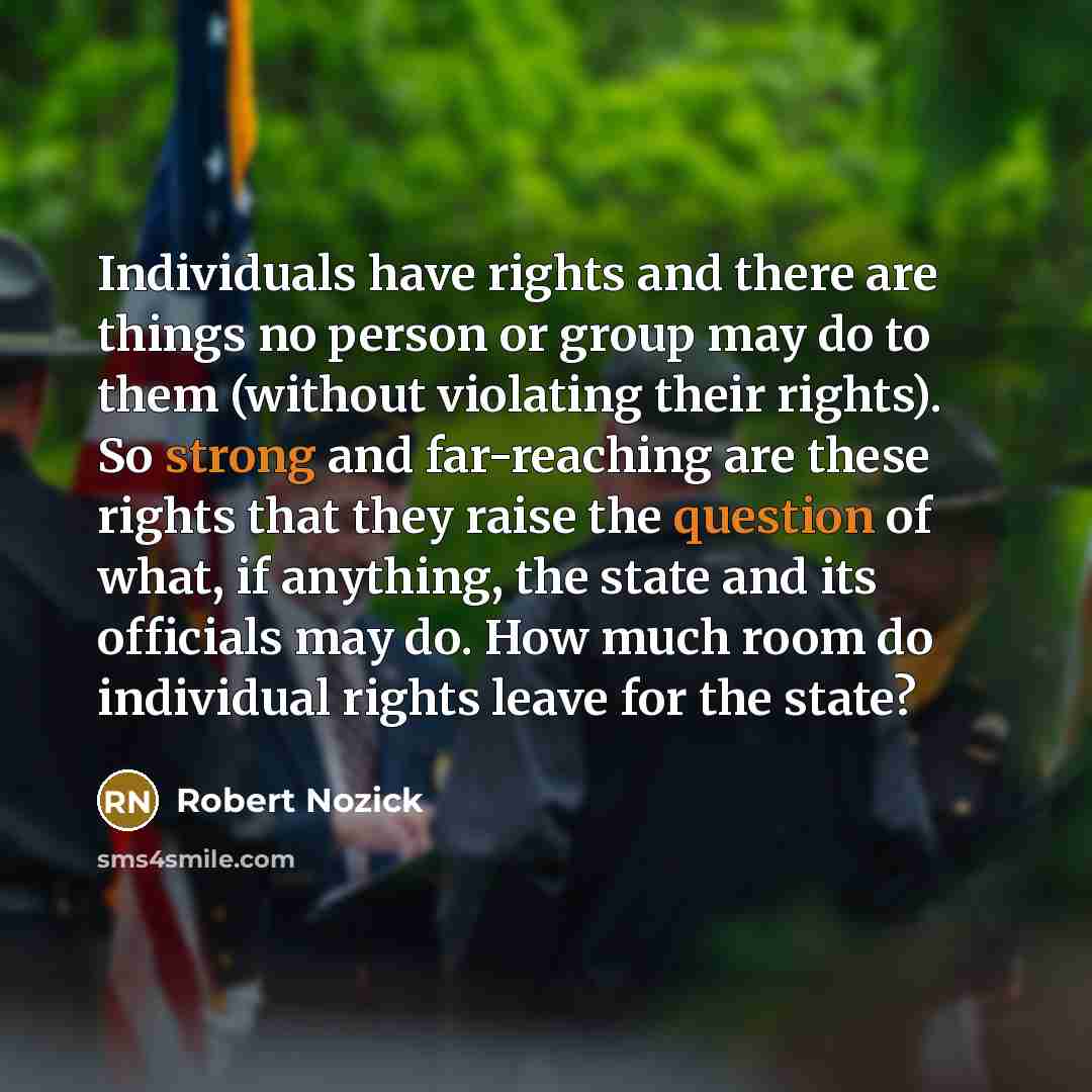 “Individuals have rights and there are things no person or group may do to them (without violating their rights). So strong and far-reaching are these rights that they raise the question of what, if anything, the state and its officials may do. How much room do individual rights leave for the state?” quote by Robert Nozick