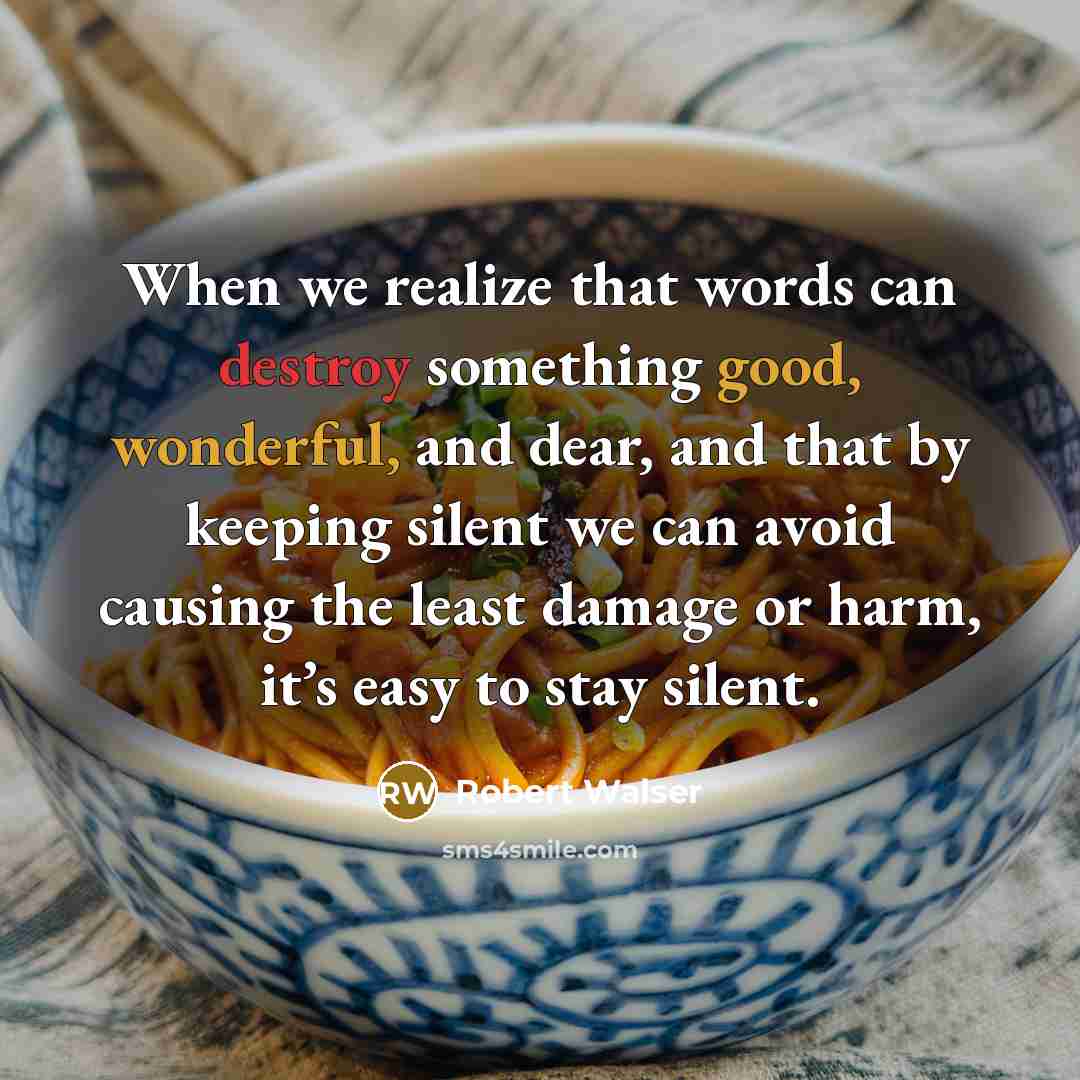 “When we realize that words can destroy something good, wonderful, and dear, and that by keeping silent we can avoid causing the least damage or harm, it’s easy to stay silent.” quote by Robert Walser