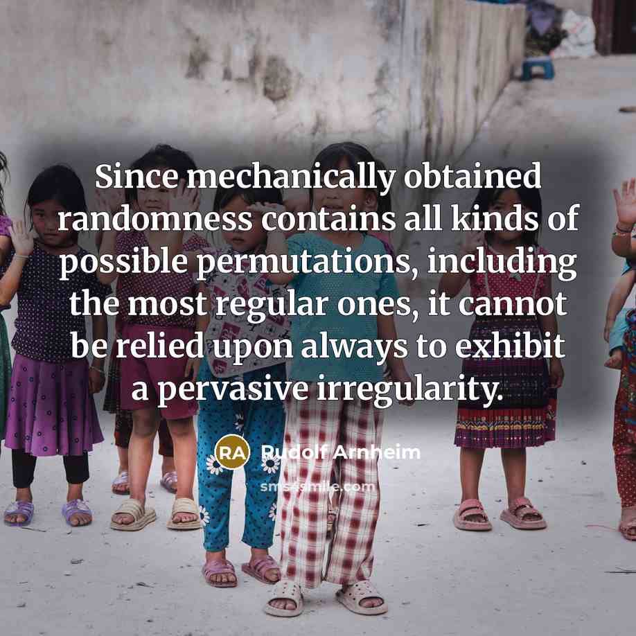 “Since mechanically obtained randomness contains all kinds of possible permutations, including the most regular ones, it cannot be relied upon always to exhibit a pervasive irregularity.” quote by Rudolf Arnheim