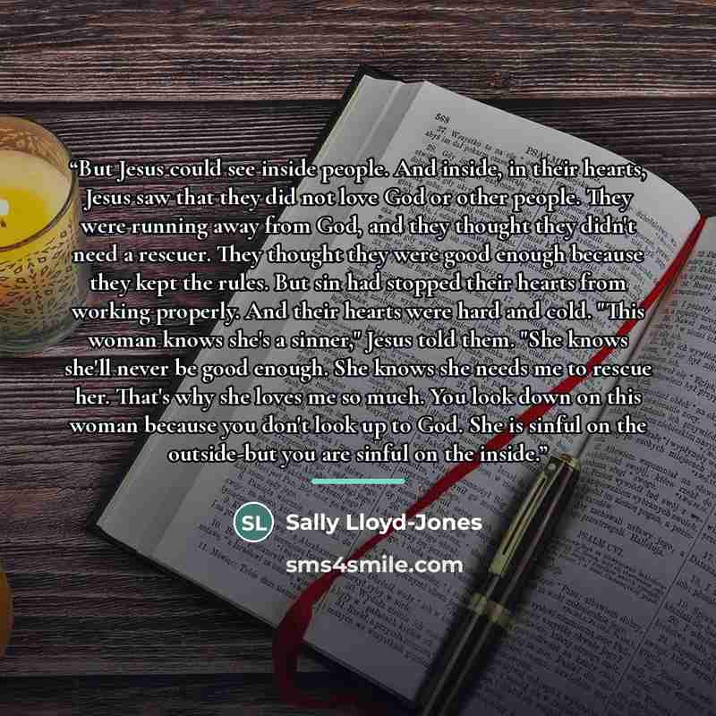 “But Jesus could see inside people. And inside, in their hearts, Jesus saw that they did not love God or other people. They were running away from God, and they thought they didn't need a rescuer. They thought they were good enough because they kept the rules. But sin had stopped their hearts from…” quote by Sally Lloyd-Jones