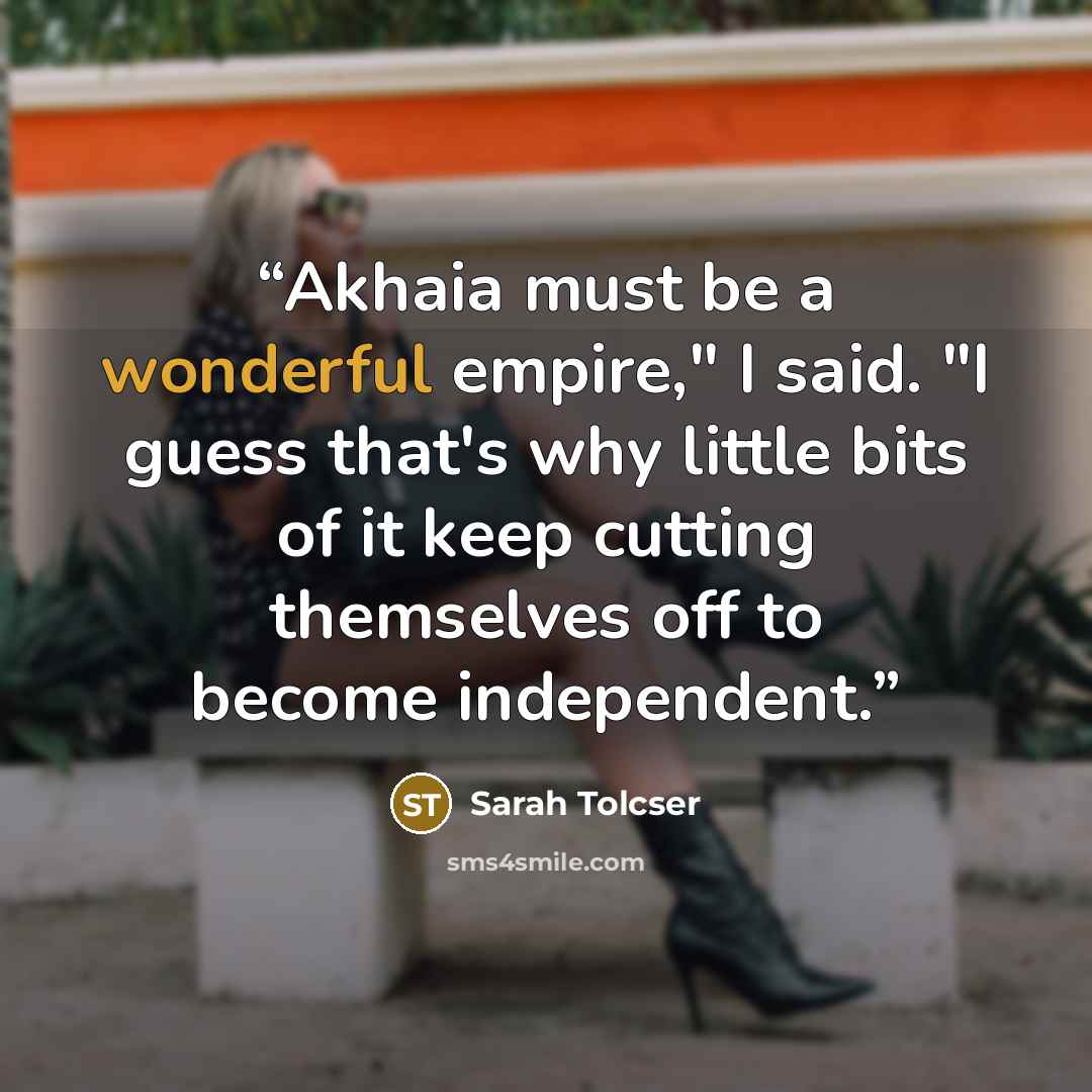 “Akhaia must be a wonderful empire," I said. "I guess that's why little bits of it keep cutting themselves off to become independent.” quote by Sarah Tolcser