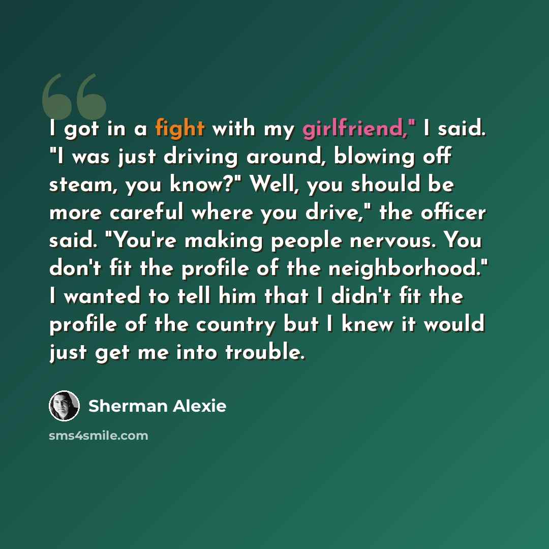 “I got in a fight with my girlfriend," I said. "I was just driving around, blowing off steam, you know?" Well, you should be more careful where you drive," the officer said. "You're making people nervous. You don't fit the profile of the neighborhood." I wanted to tell him that I didn't fit the…” quote by Sherman Alexie