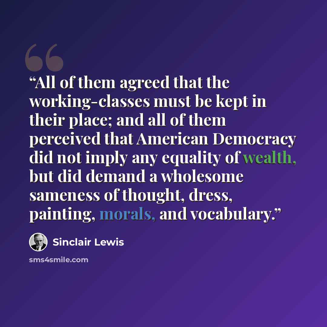 “All of them agreed that the working-classes must be kept in their place; and all of them perceived that American Democracy did not imply any equality of wealth, but did demand a wholesome sameness of thought, dress, painting, morals, and vocabulary.” quote by Sinclair Lewis
