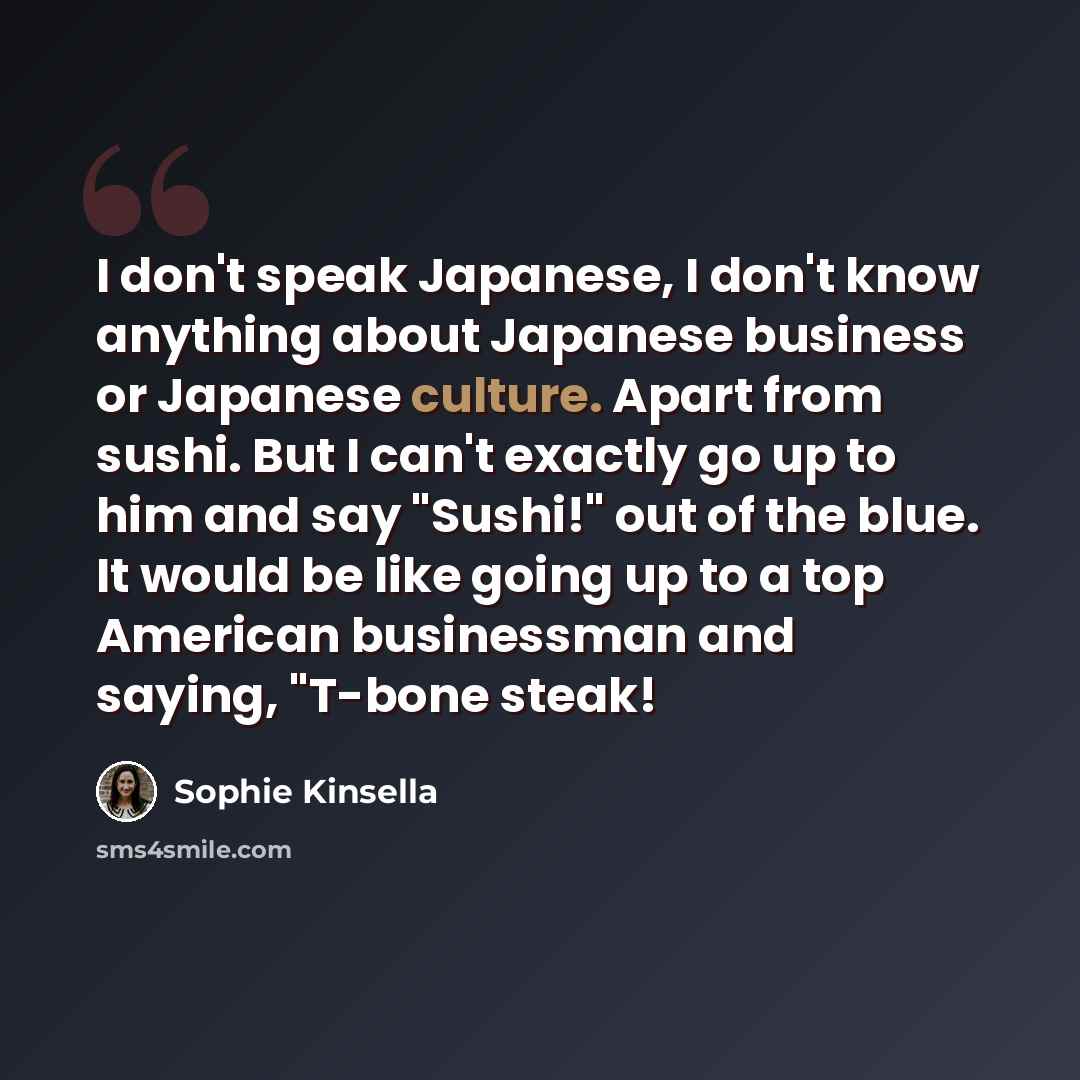 “I don't speak Japanese, I don't know anything about Japanese business or Japanese culture. Apart from sushi. But I can't exactly go up to him and say "Sushi!" out of the blue. It would be like going up to a top American businessman and saying, "T-bone steak!” quote by Sophie Kinsella