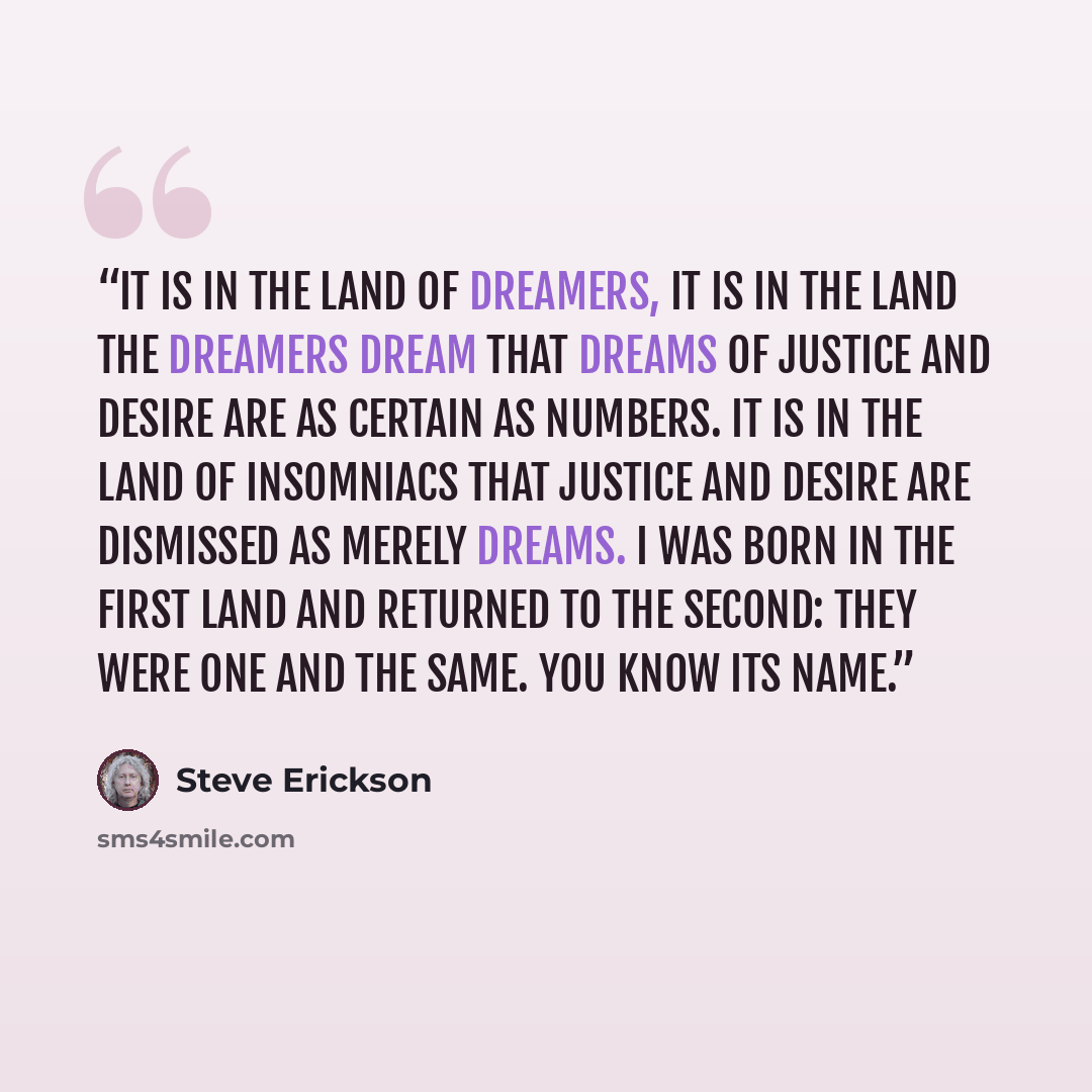 “It is in the land of dreamers, it is in the land the dreamers dream that dreams of justice and desire are as certain as numbers. It is in the land of insomniacs that justice and desire are dismissed as merely dreams. I was born in the first land and returned to the second: they were one and the…” quote by Steve Erickson