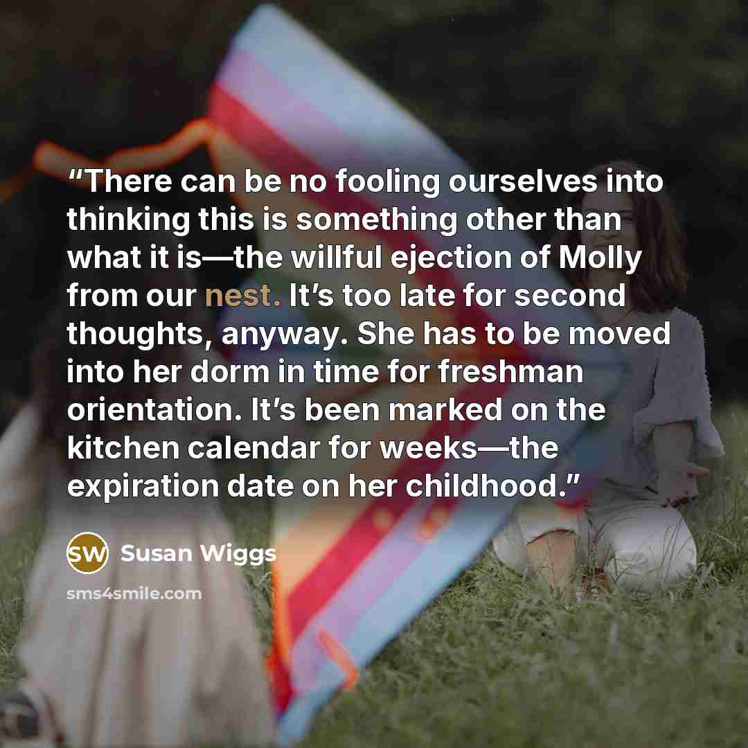 “There can be no fooling ourselves into thinking this is something other than what it is—the willful ejection of Molly from our nest. It’s too late for second thoughts, anyway. She has to be moved into her dorm in time for freshman orientation. It’s been marked on the kitchen calendar for weeks—the…” quote by Susan Wiggs