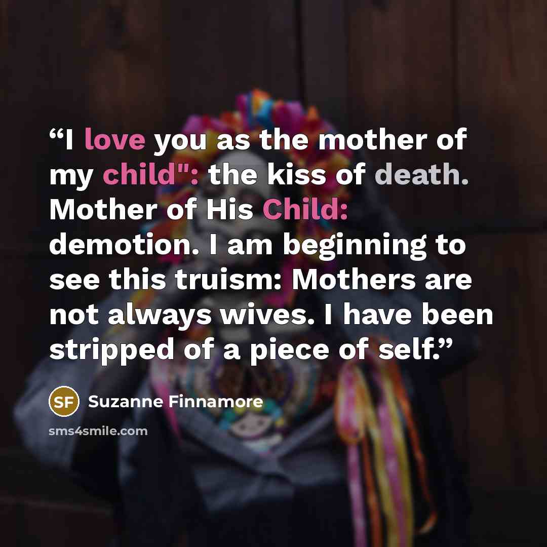 “I love you as the mother of my child": the kiss of death. Mother of His Child: demotion. I am beginning to see this truism: Mothers are not always wives. I have been stripped of a piece of self.” quote by Suzanne Finnamore