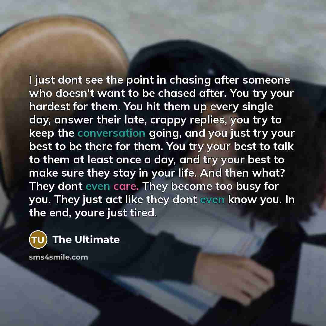 “I just dont see the point in chasing after someone who doesn't want to be chased after. You try your hardest for them. You hit them up every single day, answer their late, crappy replies, you try to keep the conversation going, and you just try your best to be there for them. You try your best to…” quote by The Ultimate