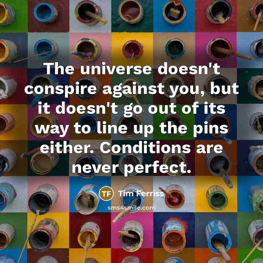 “The universe doesn't conspire against you, but it doesn't go out of its way to line up the pins either. Conditions are never perfect.” quote by Tim Ferriss