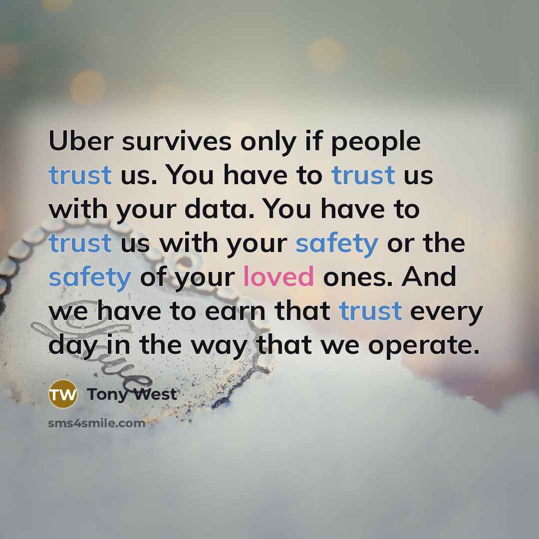 “Uber survives only if people trust us. You have to trust us with your data. You have to trust us with your safety or the safety of your loved ones. And we have to earn that trust every day in the way that we operate.” quote by Tony West