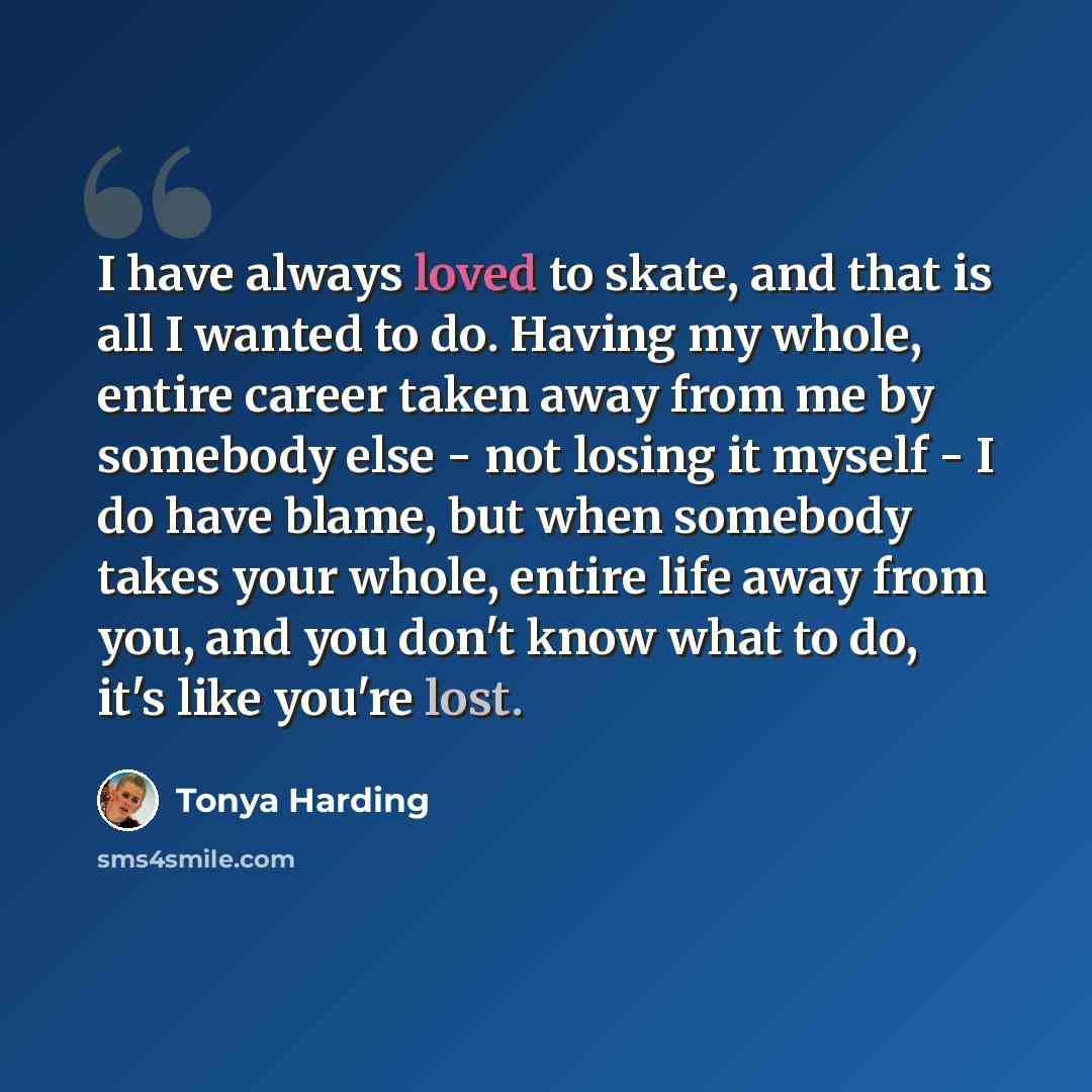 “I have always loved to skate, and that is all I wanted to do. Having my whole, entire career taken away from me by somebody else - not losing it myself - I do have blame, but when somebody takes your whole, entire life away from you, and you don't know what to do, it's like you're lost.” quote by Tonya Harding