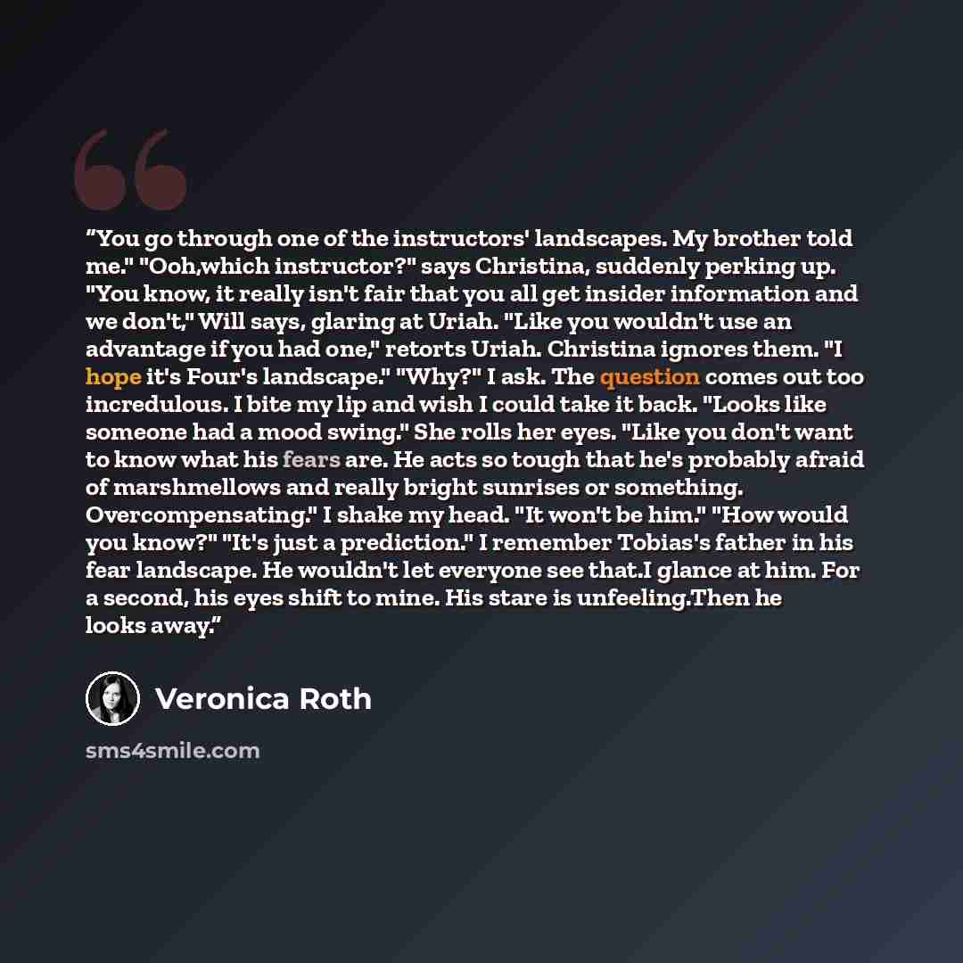 “You go through one of the instructors' landscapes. My brother told me." "Ooh,which instructor?" says Christina, suddenly perking up. "You know, it really isn't fair that you all get insider information and we don't," Will says, glaring at Uriah. "Like you wouldn't use an advantage if you had one,"…” quote by Veronica Roth