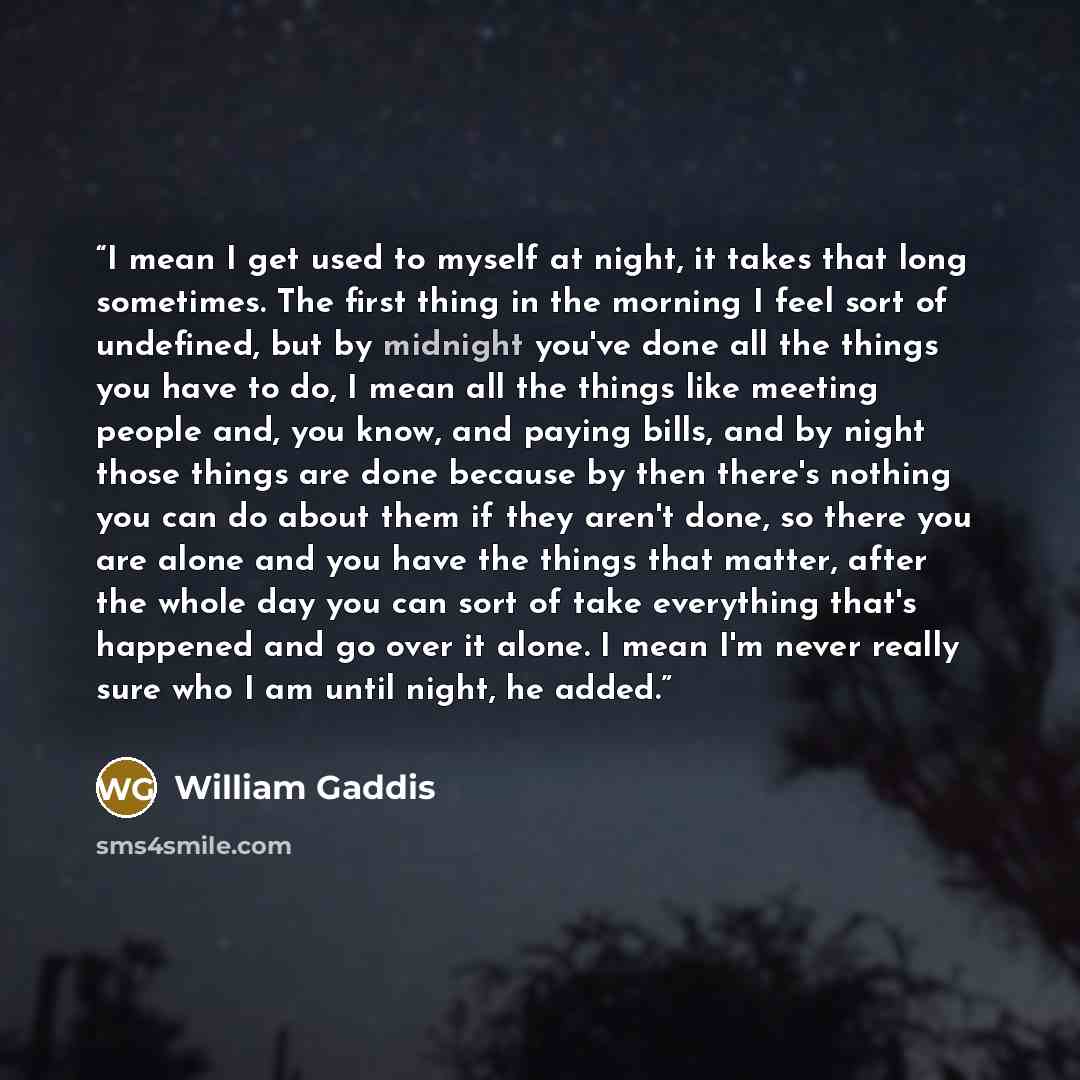 “I mean I get used to myself at night, it takes that long sometimes. The first thing in the morning I feel sort of undefined, but by midnight you've done all the things you have to do, I mean all the things like meeting people and, you know, and paying bills, and by night those things are done…” quote by William Gaddis