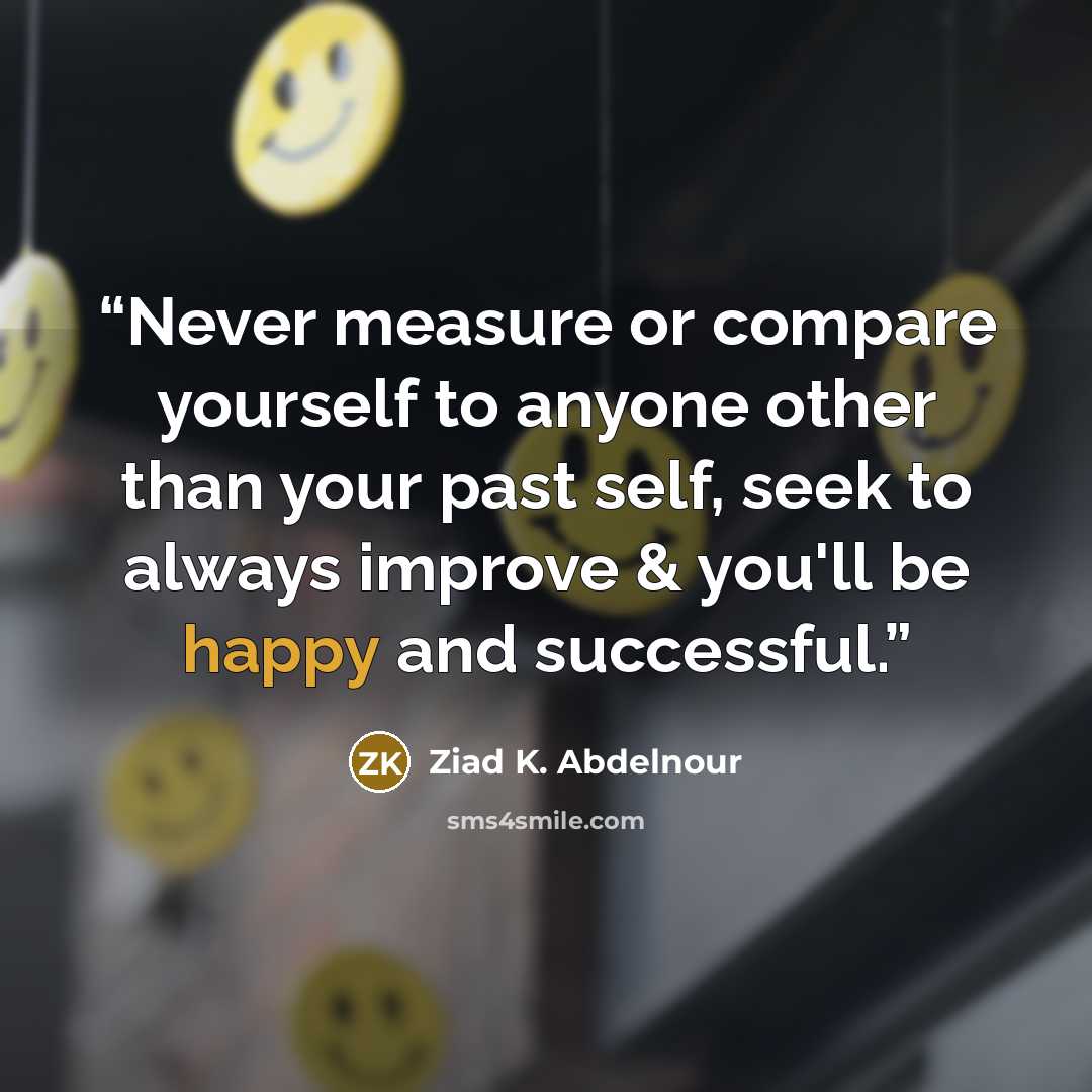 “Never measure or compare yourself to anyone other than your past self, seek to always improve & you'll be happy and successful.” quote by Ziad K. Abdelnour