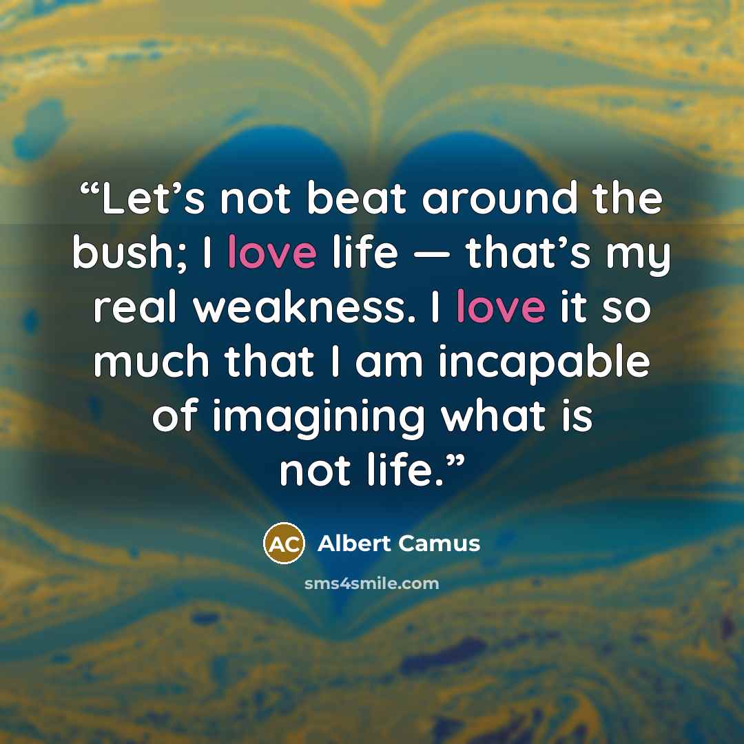 “Let’s not beat around the bush; I love life — that’s my real weakness. I love it so much that I am incapable of imagining what is not life.” quote by Albert Camus