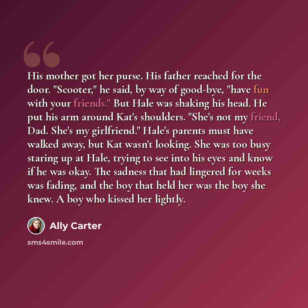 “His mother got her purse. His father reached for the door. "Scooter," he said, by way of good-bye, "have fun with your friends." But Hale was shaking his head. He put his arm around Kat's shoulders. "She's not my friend, Dad. She's my girlfriend." Hale's parents must have walked away, but Kat…” quote by Ally Carter