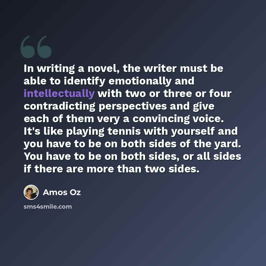 “In writing a novel, the writer must be able to identify emotionally and intellectually with two or three or four contradicting perspectives and give each of them very a convincing voice. It's like playing tennis with yourself and you have to be on both sides of the yard. You have to be on both…” quote by Amos Oz